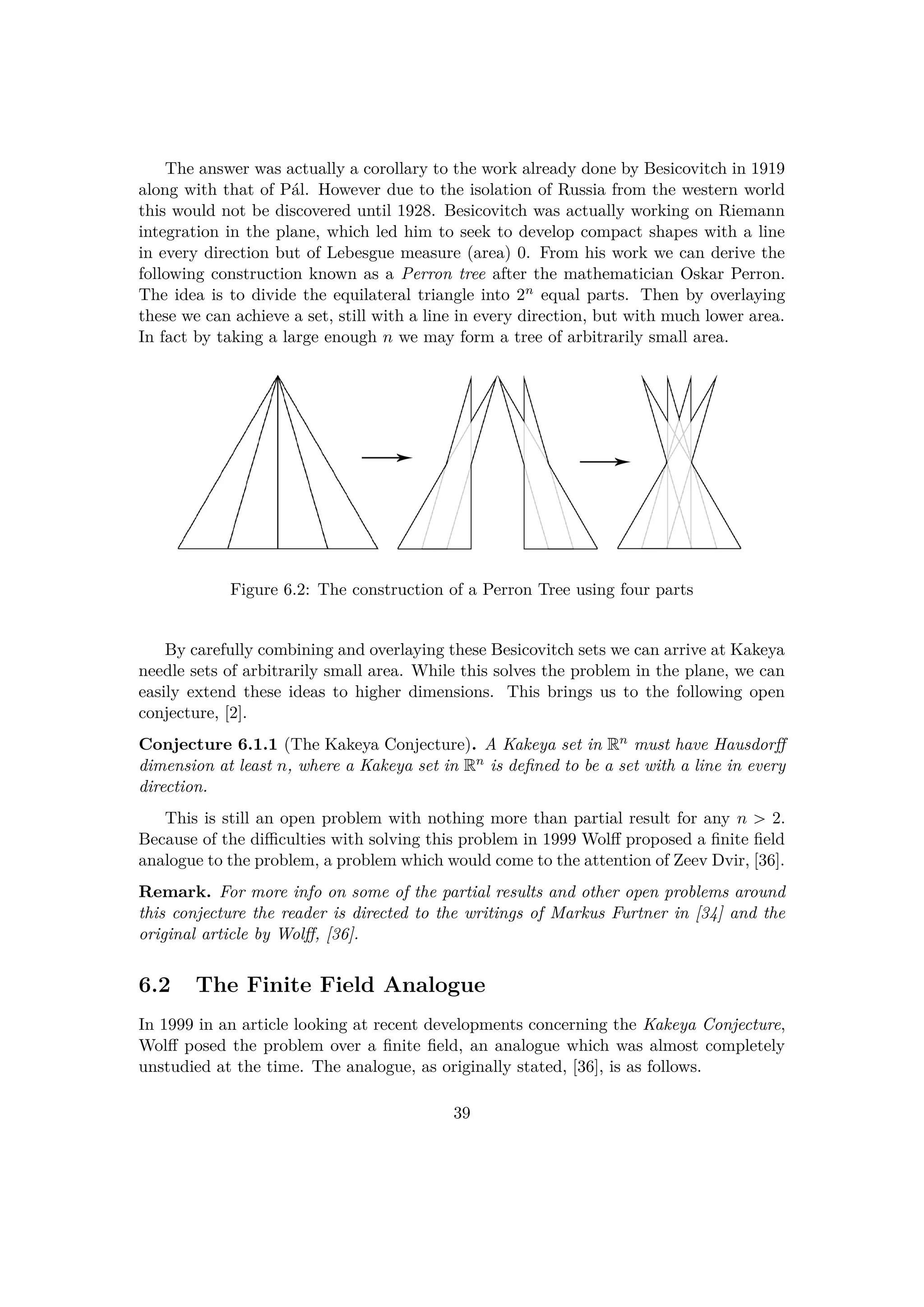 The answer was actually a corollary to the work already done by Besicovitch in 1919
along with that of P´al. However due to the isolation of Russia from the western world
this would not be discovered until 1928. Besicovitch was actually working on Riemann
integration in the plane, which led him to seek to develop compact shapes with a line
in every direction but of Lebesgue measure (area) 0. From his work we can derive the
following construction known as a Perron tree after the mathematician Oskar Perron.
The idea is to divide the equilateral triangle into 2n equal parts. Then by overlaying
these we can achieve a set, still with a line in every direction, but with much lower area.
In fact by taking a large enough n we may form a tree of arbitrarily small area.
Figure 6.2: The construction of a Perron Tree using four parts
By carefully combining and overlaying these Besicovitch sets we can arrive at Kakeya
needle sets of arbitrarily small area. While this solves the problem in the plane, we can
easily extend these ideas to higher dimensions. This brings us to the following open
conjecture, [2].
Conjecture 6.1.1 (The Kakeya Conjecture). A Kakeya set in Rn must have Hausdorﬀ
dimension at least n, where a Kakeya set in Rn is deﬁned to be a set with a line in every
direction.
This is still an open problem with nothing more than partial result for any n ¡ 2.
Because of the diﬃculties with solving this problem in 1999 Wolﬀ proposed a ﬁnite ﬁeld
analogue to the problem, a problem which would come to the attention of Zeev Dvir, [36].
Remark. For more info on some of the partial results and other open problems around
this conjecture the reader is directed to the writings of Markus Furtner in [34] and the
original article by Wolﬀ, [36].
6.2 The Finite Field Analogue
In 1999 in an article looking at recent developments concerning the Kakeya Conjecture,
Wolﬀ posed the problem over a ﬁnite ﬁeld, an analogue which was almost completely
unstudied at the time. The analogue, as originally stated, [36], is as follows.
39
 