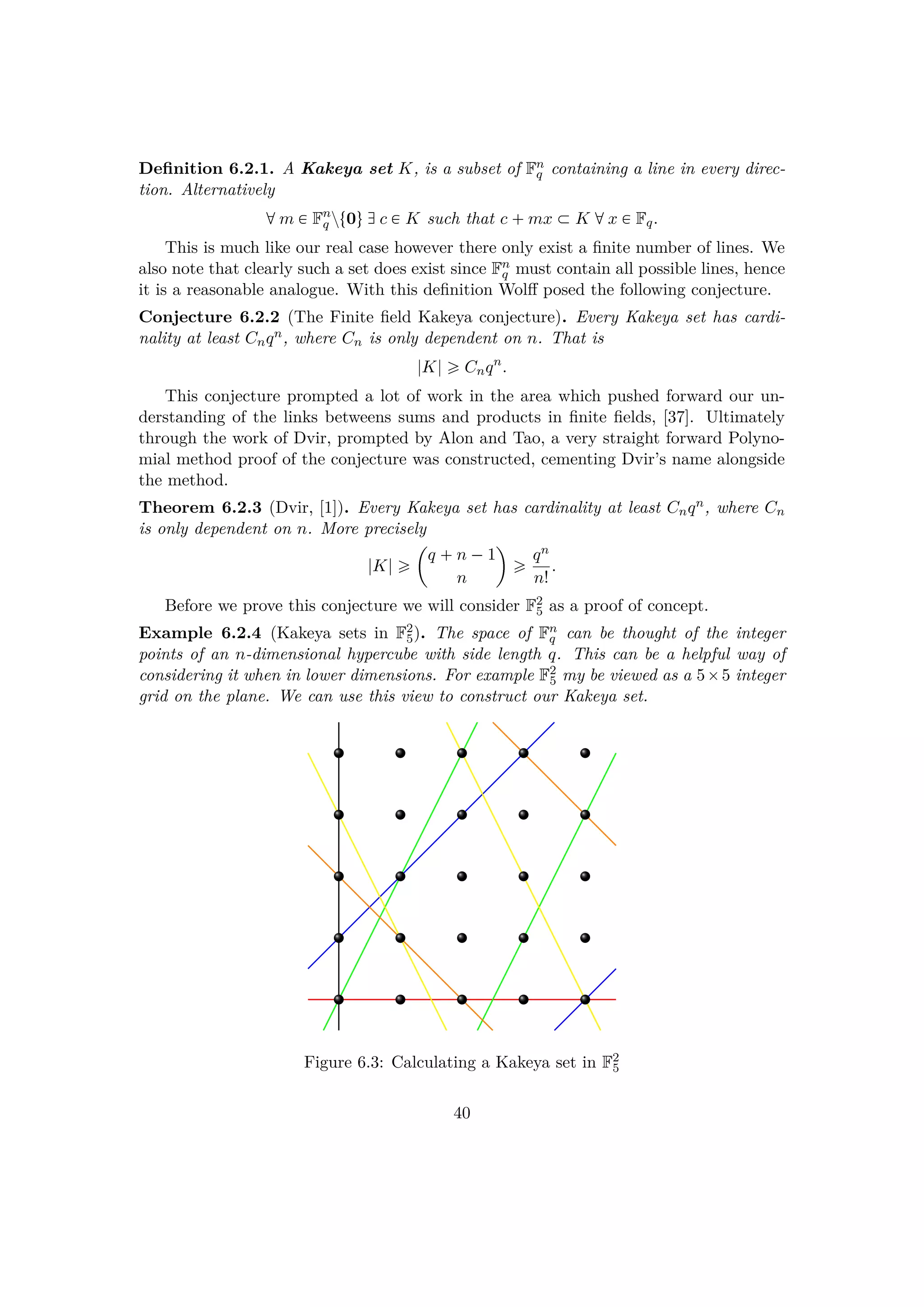 Deﬁnition 6.2.1. A Kakeya set K, is a subset of Fn
q containing a line in every direc-
tion. Alternatively
dm € Fn
q zt0uhc € K such that c  mx € K dx € Fq.
This is much like our real case however there only exist a ﬁnite number of lines. We
also note that clearly such a set does exist since Fn
q must contain all possible lines, hence
it is a reasonable analogue. With this deﬁnition Wolﬀ posed the following conjecture.
Conjecture 6.2.2 (The Finite ﬁeld Kakeya conjecture). Every Kakeya set has cardi-
nality at least Cnqn, where Cn is only dependent on n. That is
|K| ¥ Cnqn
.
This conjecture prompted a lot of work in the area which pushed forward our un-
derstanding of the links betweens sums and products in ﬁnite ﬁelds, [37]. Ultimately
through the work of Dvir, prompted by Alon and Tao, a very straight forward Polyno-
mial method proof of the conjecture was constructed, cementing Dvir’s name alongside
the method.
Theorem 6.2.3 (Dvir, [1]). Every Kakeya set has cardinality at least Cnqn, where Cn
is only dependent on n. More precisely
|K| ¥
¢
q  n ¡1
n

¥ qn
n!
.
Before we prove this conjecture we will consider F2
5 as a proof of concept.
Example 6.2.4 (Kakeya sets in F2
5). The space of Fn
q can be thought of the integer
points of an n-dimensional hypercube with side length q. This can be a helpful way of
considering it when in lower dimensions. For example F2
5 my be viewed as a 5¢5 integer
grid on the plane. We can use this view to construct our Kakeya set.
Figure 6.3: Calculating a Kakeya set in F2
5
40
 