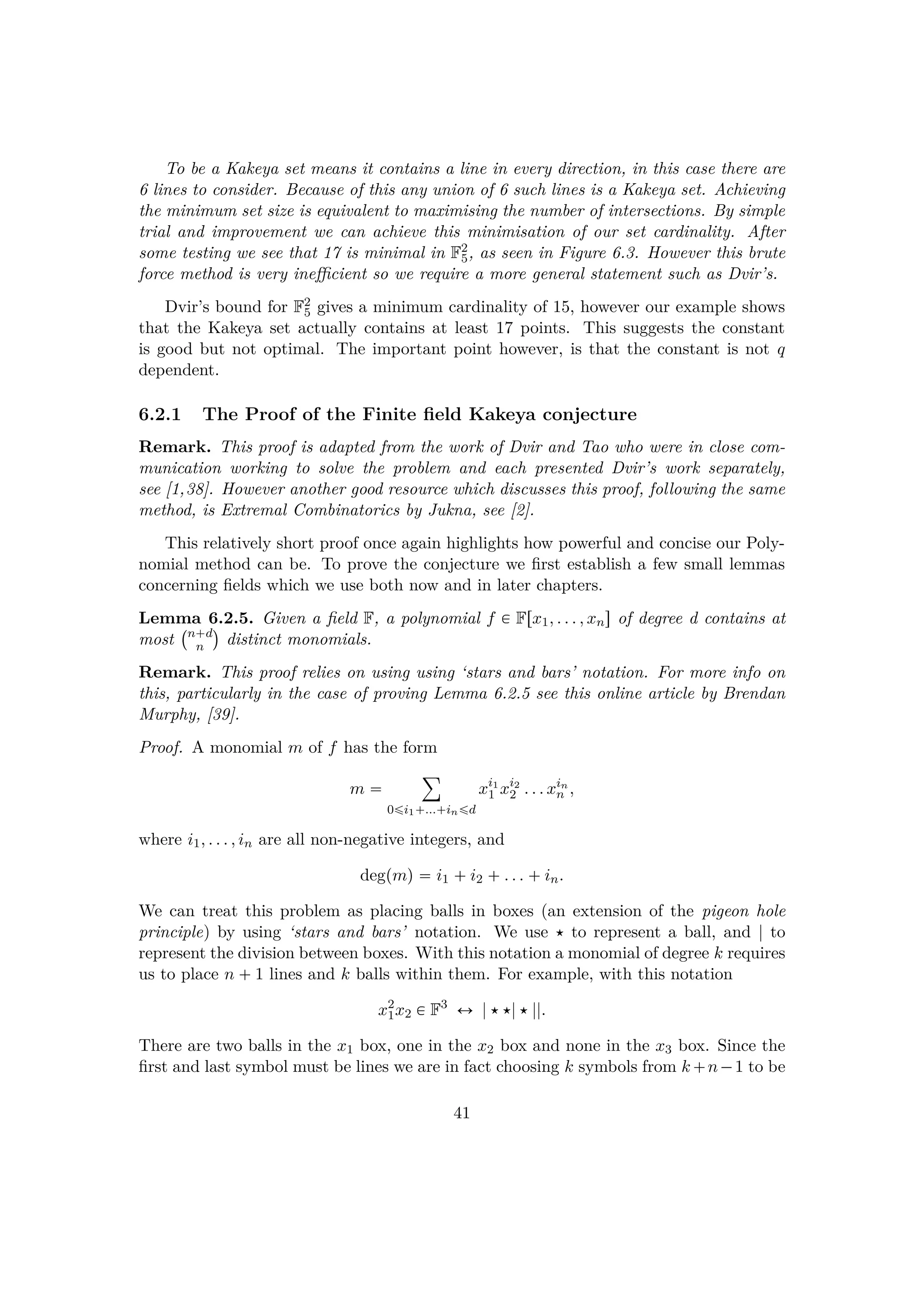 To be a Kakeya set means it contains a line in every direction, in this case there are
6 lines to consider. Because of this any union of 6 such lines is a Kakeya set. Achieving
the minimum set size is equivalent to maximising the number of intersections. By simple
trial and improvement we can achieve this minimisation of our set cardinality. After
some testing we see that 17 is minimal in F2
5, as seen in Figure 6.3. However this brute
force method is very ineﬃcient so we require a more general statement such as Dvir’s.
Dvir’s bound for F2
5 gives a minimum cardinality of 15, however our example shows
that the Kakeya set actually contains at least 17 points. This suggests the constant
is good but not optimal. The important point however, is that the constant is not q
dependent.
6.2.1 The Proof of the Finite ﬁeld Kakeya conjecture
Remark. This proof is adapted from the work of Dvir and Tao who were in close com-
munication working to solve the problem and each presented Dvir’s work separately,
see [1,38]. However another good resource which discusses this proof, following the same
method, is Extremal Combinatorics by Jukna, see [2].
This relatively short proof once again highlights how powerful and concise our Poly-
nomial method can be. To prove the conjecture we ﬁrst establish a few small lemmas
concerning ﬁelds which we use both now and in later chapters.
Lemma 6.2.5. Given a ﬁeld F, a polynomial f € Frx1, . . . , xns of degree d contains at
most
 n d
n
¨
distinct monomials.
Remark. This proof relies on using using ‘stars and bars’ notation. For more info on
this, particularly in the case of proving Lemma 6.2.5 see this online article by Brendan
Murphy, [39].
Proof. A monomial m of f has the form
m 
¸
0¤i1 ... in¤d
xi1
1 xi2
2 . . . xin
n ,
where i1, . . . , in are all non-negative integers, and
degpmq  i1  i2  . . .  in.
We can treat this problem as placing balls in boxes (an extension of the pigeon hole
principle) by using ‘stars and bars’ notation. We use  to represent a ball, and | to
represent the division between boxes. With this notation a monomial of degree k requires
us to place n  1 lines and k balls within them. For example, with this notation
x2
1x2 € F3
Ø ||||.
There are two balls in the x1 box, one in the x2 box and none in the x3 box. Since the
ﬁrst and last symbol must be lines we are in fact choosing k symbols from k n¡1 to be
41
 