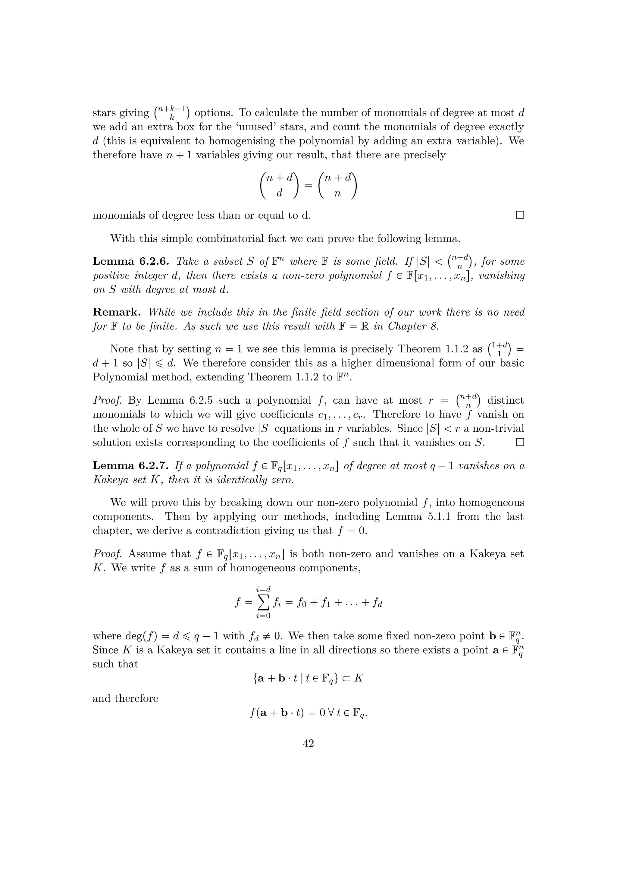 stars giving
 n k¡1
k
¨
options. To calculate the number of monomials of degree at most d
we add an extra box for the ‘unused’ stars, and count the monomials of degree exactly
d (this is equivalent to homogenising the polynomial by adding an extra variable). We
therefore have n  1 variables giving our result, that there are precisely
¢
n  d
d


¢
n  d
n

monomials of degree less than or equal to d.
With this simple combinatorial fact we can prove the following lemma.
Lemma 6.2.6. Take a subset S of Fn where F is some ﬁeld. If |S|  
 n d
n
¨
, for some
positive integer d, then there exists a non-zero polynomial f € Frx1, . . . , xns, vanishing
on S with degree at most d.
Remark. While we include this in the ﬁnite ﬁeld section of our work there is no need
for F to be ﬁnite. As such we use this result with F  R in Chapter 8.
Note that by setting n  1 we see this lemma is precisely Theorem 1.1.2 as
 1 d
1
¨

d   1 so |S| ¤ d. We therefore consider this as a higher dimensional form of our basic
Polynomial method, extending Theorem 1.1.2 to Fn.
Proof. By Lemma 6.2.5 such a polynomial f, can have at most r 
 n d
n
¨
distinct
monomials to which we will give coeﬃcients c1, . . . , cr. Therefore to have f vanish on
the whole of S we have to resolve |S| equations in r variables. Since |S|   r a non-trivial
solution exists corresponding to the coeﬃcients of f such that it vanishes on S.
Lemma 6.2.7. If a polynomial f € Fqrx1, . . . , xns of degree at most q ¡1 vanishes on a
Kakeya set K, then it is identically zero.
We will prove this by breaking down our non-zero polynomial f, into homogeneous
components. Then by applying our methods, including Lemma 5.1.1 from the last
chapter, we derive a contradiction giving us that f  0.
Proof. Assume that f € Fqrx1, . . . , xns is both non-zero and vanishes on a Kakeya set
K. We write f as a sum of homogeneous components,
f 
id¸
i0
fi  f0  f1  . . .  fd
where degpfq  d ¤ q ¡1 with fd $ 0. We then take some ﬁxed non-zero point b € Fn
q .
Since K is a Kakeya set it contains a line in all directions so there exists a point a € Fn
q
such that
ta  b ¤t |t € Fqu € K
and therefore
fpa  b ¤tq  0 dt € Fq.
42
 