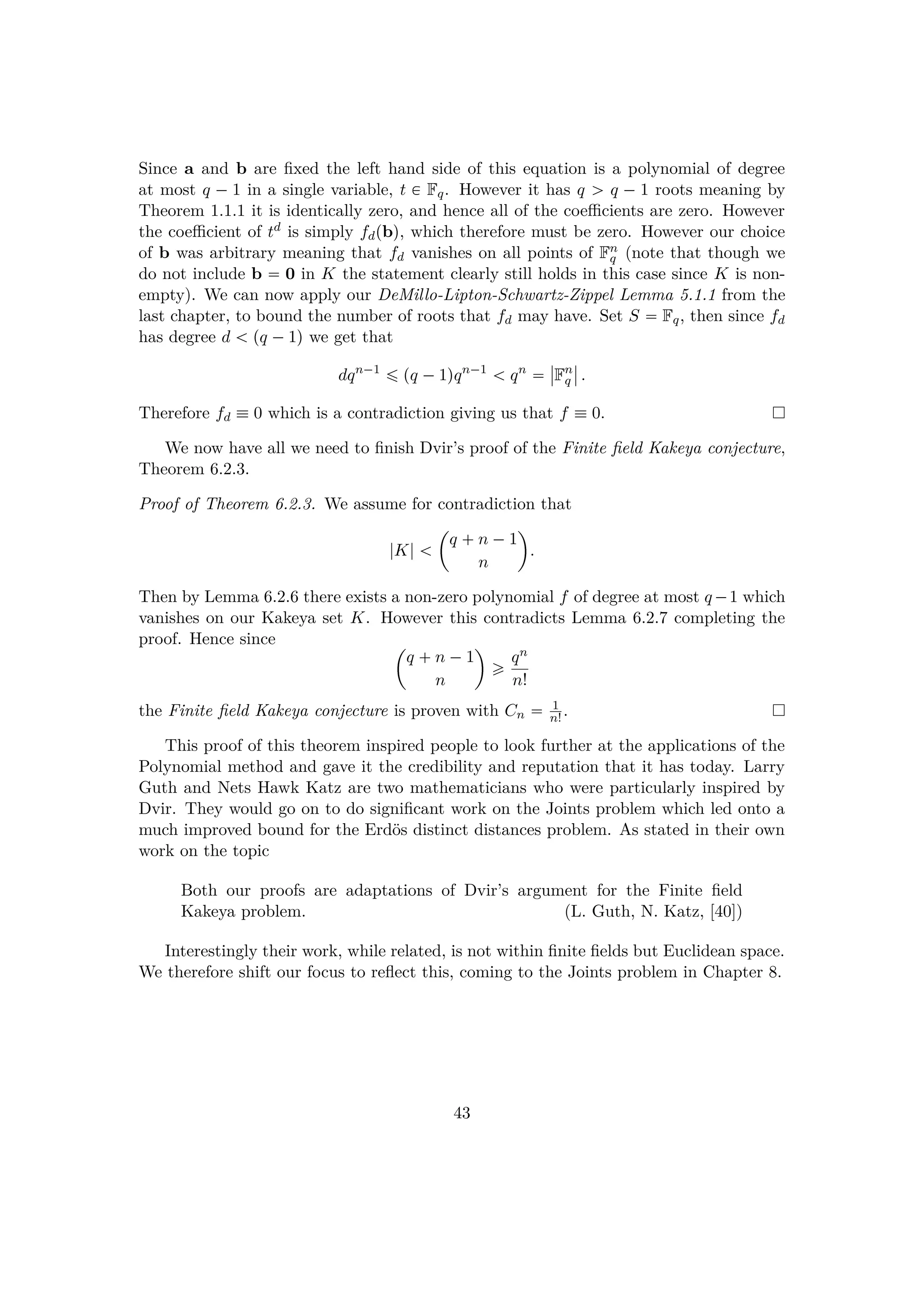 Since a and b are ﬁxed the left hand side of this equation is a polynomial of degree
at most q ¡ 1 in a single variable, t € Fq. However it has q ¡ q ¡ 1 roots meaning by
Theorem 1.1.1 it is identically zero, and hence all of the coeﬃcients are zero. However
the coeﬃcient of td is simply fdpbq, which therefore must be zero. However our choice
of b was arbitrary meaning that fd vanishes on all points of Fn
q (note that though we
do not include b  0 in K the statement clearly still holds in this case since K is non-
empty). We can now apply our DeMillo-Lipton-Schwartz-Zippel Lemma 5.1.1 from the
last chapter, to bound the number of roots that fd may have. Set S  Fq, then since fd
has degree d   pq ¡1q we get that
dqn¡1
¤ pq ¡1qqn¡1
  qn

§
§Fn
q
§
§ .
Therefore fd  0 which is a contradiction giving us that f  0.
We now have all we need to ﬁnish Dvir’s proof of the Finite ﬁeld Kakeya conjecture,
Theorem 6.2.3.
Proof of Theorem 6.2.3. We assume for contradiction that
|K|  
¢
q  n ¡1
n

.
Then by Lemma 6.2.6 there exists a non-zero polynomial f of degree at most q¡1 which
vanishes on our Kakeya set K. However this contradicts Lemma 6.2.7 completing the
proof. Hence since ¢
q  n ¡1
n

¥ qn
n!
the Finite ﬁeld Kakeya conjecture is proven with Cn  1
n! .
This proof of this theorem inspired people to look further at the applications of the
Polynomial method and gave it the credibility and reputation that it has today. Larry
Guth and Nets Hawk Katz are two mathematicians who were particularly inspired by
Dvir. They would go on to do signiﬁcant work on the Joints problem which led onto a
much improved bound for the Erd¨os distinct distances problem. As stated in their own
work on the topic
Both our proofs are adaptations of Dvir’s argument for the Finite ﬁeld
Kakeya problem. (L. Guth, N. Katz, [40])
Interestingly their work, while related, is not within ﬁnite ﬁelds but Euclidean space.
We therefore shift our focus to reﬂect this, coming to the Joints problem in Chapter 8.
43
 