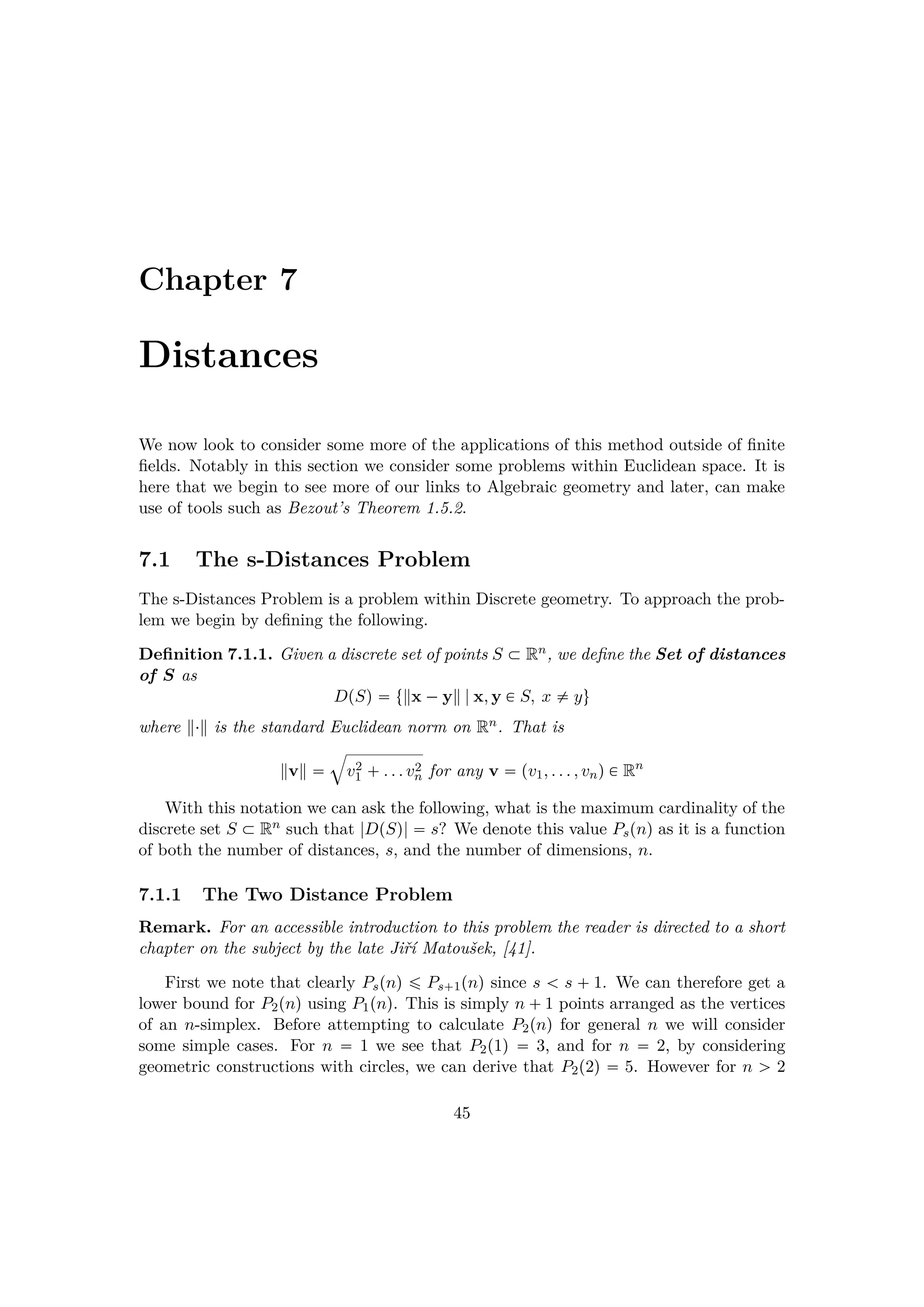 Chapter 7
Distances
We now look to consider some more of the applications of this method outside of ﬁnite
ﬁelds. Notably in this section we consider some problems within Euclidean space. It is
here that we begin to see more of our links to Algebraic geometry and later, can make
use of tools such as Bezout’s Theorem 1.5.2.
7.1 The s-Distances Problem
The s-Distances Problem is a problem within Discrete geometry. To approach the prob-
lem we begin by deﬁning the following.
Deﬁnition 7.1.1. Given a discrete set of points S € Rn, we deﬁne the Set of distances
of S as
DpSq  t x ¡y |x, y € S, x $ yu
where ¤ is the standard Euclidean norm on Rn. That is
v 
˜
v2
1  . . . v2
n for any v  pv1, . . . , vnq € Rn
With this notation we can ask the following, what is the maximum cardinality of the
discrete set S € Rn such that |DpSq|  s? We denote this value Pspnq as it is a function
of both the number of distances, s, and the number of dimensions, n.
7.1.1 The Two Distance Problem
Remark. For an accessible introduction to this problem the reader is directed to a short
chapter on the subject by the late Jiˇr´ı Matouˇsek, [41].
First we note that clearly Pspnq ¤ Ps 1pnq since s   s   1. We can therefore get a
lower bound for P2pnq using P1pnq. This is simply n  1 points arranged as the vertices
of an n-simplex. Before attempting to calculate P2pnq for general n we will consider
some simple cases. For n  1 we see that P2p1q  3, and for n  2, by considering
geometric constructions with circles, we can derive that P2p2q  5. However for n ¡ 2
45
 
