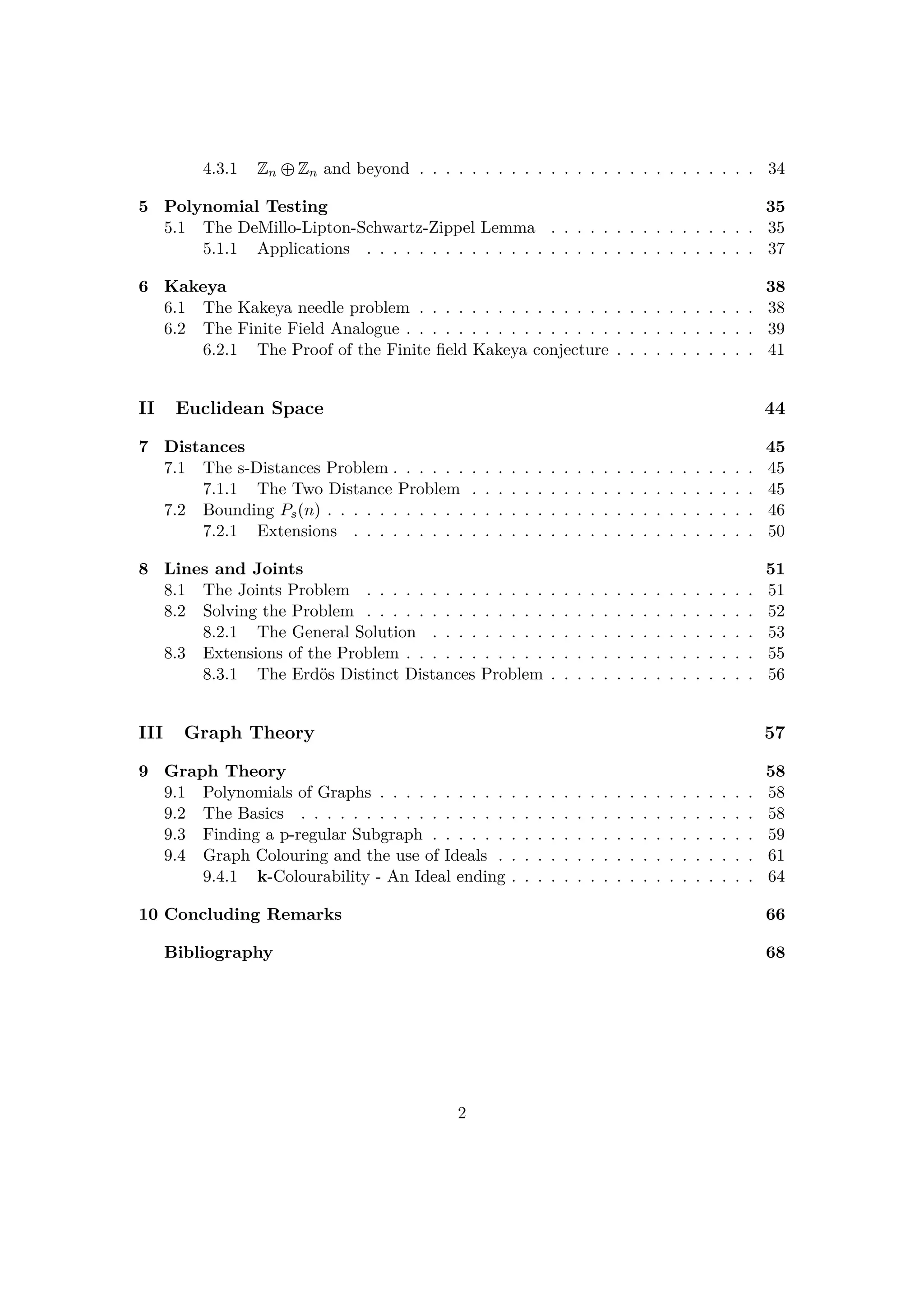 4.3.1 Zn –Zn and beyond . . . . . . . . . . . . . . . . . . . . . . . . . . 34
5 Polynomial Testing 35
5.1 The DeMillo-Lipton-Schwartz-Zippel Lemma . . . . . . . . . . . . . . . . 35
5.1.1 Applications . . . . . . . . . . . . . . . . . . . . . . . . . . . . . . 37
6 Kakeya 38
6.1 The Kakeya needle problem . . . . . . . . . . . . . . . . . . . . . . . . . . 38
6.2 The Finite Field Analogue . . . . . . . . . . . . . . . . . . . . . . . . . . . 39
6.2.1 The Proof of the Finite ﬁeld Kakeya conjecture . . . . . . . . . . . 41
II Euclidean Space 44
7 Distances 45
7.1 The s-Distances Problem . . . . . . . . . . . . . . . . . . . . . . . . . . . . 45
7.1.1 The Two Distance Problem . . . . . . . . . . . . . . . . . . . . . . 45
7.2 Bounding Pspnq . . . . . . . . . . . . . . . . . . . . . . . . . . . . . . . . . 46
7.2.1 Extensions . . . . . . . . . . . . . . . . . . . . . . . . . . . . . . . 50
8 Lines and Joints 51
8.1 The Joints Problem . . . . . . . . . . . . . . . . . . . . . . . . . . . . . . 51
8.2 Solving the Problem . . . . . . . . . . . . . . . . . . . . . . . . . . . . . . 52
8.2.1 The General Solution . . . . . . . . . . . . . . . . . . . . . . . . . 53
8.3 Extensions of the Problem . . . . . . . . . . . . . . . . . . . . . . . . . . . 55
8.3.1 The Erd¨os Distinct Distances Problem . . . . . . . . . . . . . . . . 56
III Graph Theory 57
9 Graph Theory 58
9.1 Polynomials of Graphs . . . . . . . . . . . . . . . . . . . . . . . . . . . . . 58
9.2 The Basics . . . . . . . . . . . . . . . . . . . . . . . . . . . . . . . . . . . 58
9.3 Finding a p-regular Subgraph . . . . . . . . . . . . . . . . . . . . . . . . . 59
9.4 Graph Colouring and the use of Ideals . . . . . . . . . . . . . . . . . . . . 61
9.4.1 k-Colourability - An Ideal ending . . . . . . . . . . . . . . . . . . . 64
10 Concluding Remarks 66
Bibliography 68
2
 