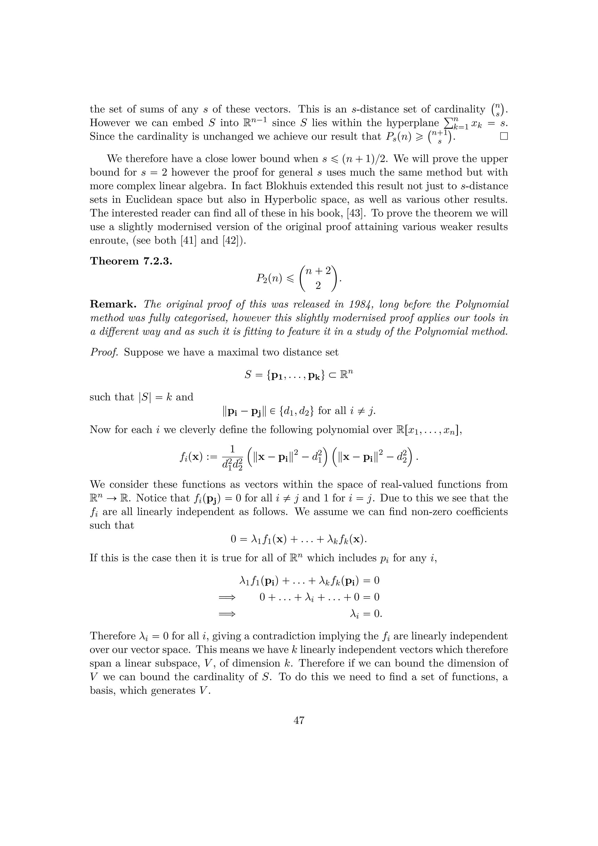 the set of sums of any s of these vectors. This is an s-distance set of cardinality
 n
s
¨
.
However we can embed S into Rn¡1 since S lies within the hyperplane
°n
k1 xk  s.
Since the cardinality is unchanged we achieve our result that Pspnq ¥
 n 1
s
¨
.
We therefore have a close lower bound when s ¤ pn  1q{2. We will prove the upper
bound for s  2 however the proof for general s uses much the same method but with
more complex linear algebra. In fact Blokhuis extended this result not just to s-distance
sets in Euclidean space but also in Hyperbolic space, as well as various other results.
The interested reader can ﬁnd all of these in his book, [43]. To prove the theorem we will
use a slightly modernised version of the original proof attaining various weaker results
enroute, (see both [41] and [42]).
Theorem 7.2.3.
P2pnq ¤
¢
n  2
2

.
Remark. The original proof of this was released in 1984, long before the Polynomial
method was fully categorised, however this slightly modernised proof applies our tools in
a diﬀerent way and as such it is ﬁtting to feature it in a study of the Polynomial method.
Proof. Suppose we have a maximal two distance set
S  tp1, . . . , pku € Rn
such that |S|  k and
pi ¡pj € td1, d2u for all i $ j.
Now for each i we cleverly deﬁne the following polynomial over Rrx1, . . . , xns,
fipxq : 1
d2
1d2
2
¡
x ¡pi
2
¡d2
1
© ¡
x ¡pi
2
¡d2
2
©
.
We consider these functions as vectors within the space of real-valued functions from
Rn Ñ R. Notice that fippjq  0 for all i $ j and 1 for i  j. Due to this we see that the
fi are all linearly independent as follows. We assume we can ﬁnd non-zero coeﬃcients
such that
0  λ1f1pxq . . .  λkfkpxq.
If this is the case then it is true for all of Rn which includes pi for any i,
λ1f1ppiq . . .  λkfkppiq  0
ùñ 0  . . .  λi  . . .  0  0
ùñ λi  0.
Therefore λi  0 for all i, giving a contradiction implying the fi are linearly independent
over our vector space. This means we have k linearly independent vectors which therefore
span a linear subspace, V , of dimension k. Therefore if we can bound the dimension of
V we can bound the cardinality of S. To do this we need to ﬁnd a set of functions, a
basis, which generates V .
47
 
