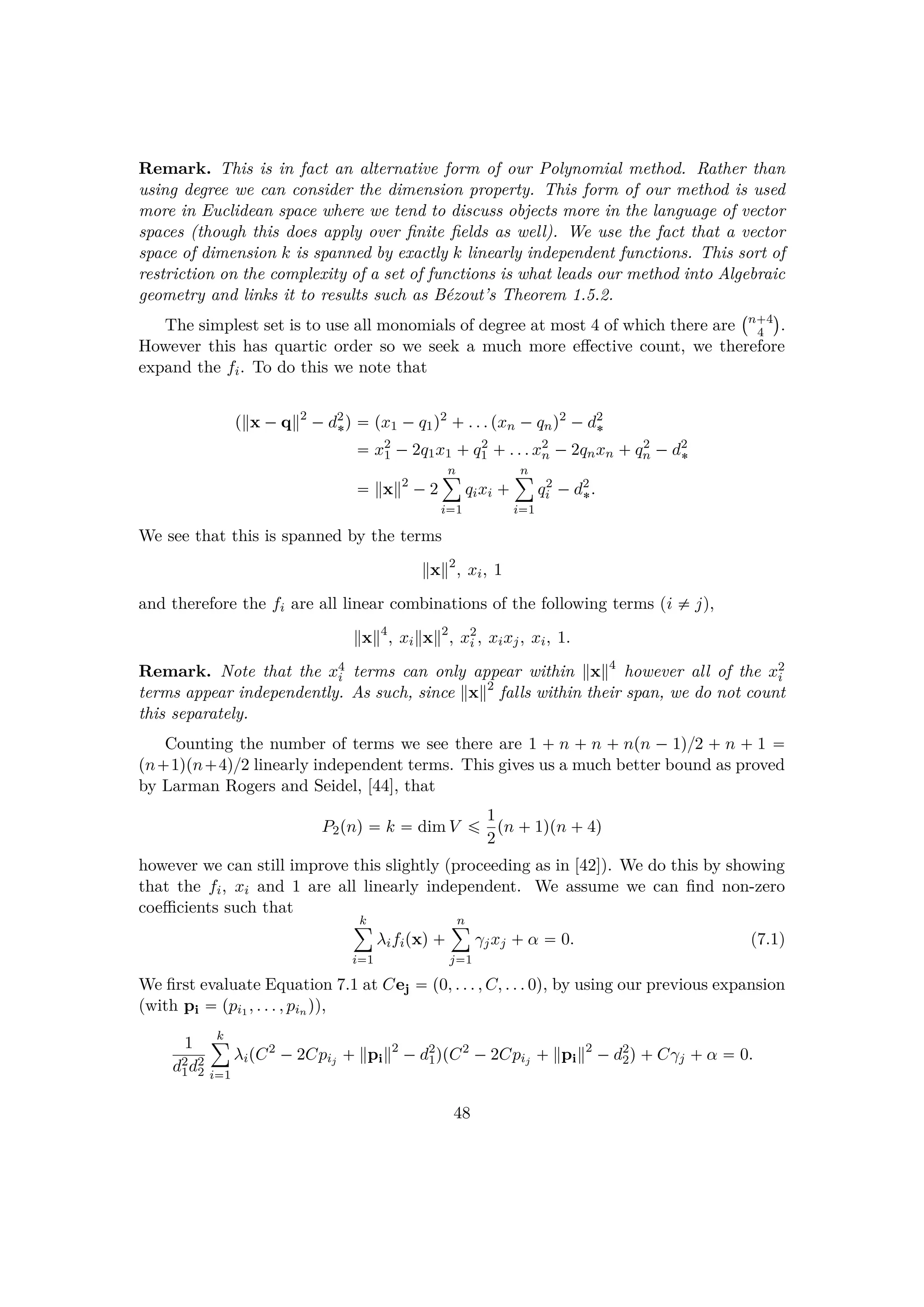 Remark. This is in fact an alternative form of our Polynomial method. Rather than
using degree we can consider the dimension property. This form of our method is used
more in Euclidean space where we tend to discuss objects more in the language of vector
spaces (though this does apply over ﬁnite ﬁelds as well). We use the fact that a vector
space of dimension k is spanned by exactly k linearly independent functions. This sort of
restriction on the complexity of a set of functions is what leads our method into Algebraic
geometry and links it to results such as B´ezout’s Theorem 1.5.2.
The simplest set is to use all monomials of degree at most 4 of which there are
 n 4
4
¨
.
However this has quartic order so we seek a much more eﬀective count, we therefore
expand the fi. To do this we note that
p x ¡q 2
¡d2
¦q  px1 ¡q1q2
 . . . pxn ¡qnq2
¡d2
¦
 x2
1 ¡2q1x1  q2
1  . . . x2
n ¡2qnxn  q2
n ¡d2
¦
 x 2
¡2
n¸
i1
qixi  
n¸
i1
q2
i ¡d2
¦.
We see that this is spanned by the terms
x 2
, xi, 1
and therefore the fi are all linear combinations of the following terms (i $ j),
x 4
, xi x 2
, x2
i , xixj, xi, 1.
Remark. Note that the x4
i terms can only appear within x 4
however all of the x2
i
terms appear independently. As such, since x 2
falls within their span, we do not count
this separately.
Counting the number of terms we see there are 1   n   n   npn ¡ 1q{2   n   1 
pn 1qpn 4q{2 linearly independent terms. This gives us a much better bound as proved
by Larman Rogers and Seidel, [44], that
P2pnq  k  dim V ¤ 1
2
pn  1qpn  4q
however we can still improve this slightly (proceeding as in [42]). We do this by showing
that the fi, xi and 1 are all linearly independent. We assume we can ﬁnd non-zero
coeﬃcients such that
k¸
i1
λifipxq 
n¸
j1
γjxj  α  0. (7.1)
We ﬁrst evaluate Equation 7.1 at Cej  p0, . . . , C, . . . 0q, by using our previous expansion
(with pi  ppi1 , . . . , pin q),
1
d2
1d2
2
k¸
i1
λipC2
¡2Cpij   pi
2
¡d2
1qpC2
¡2Cpij   pi
2
¡d2
2q Cγj  α  0.
48
 