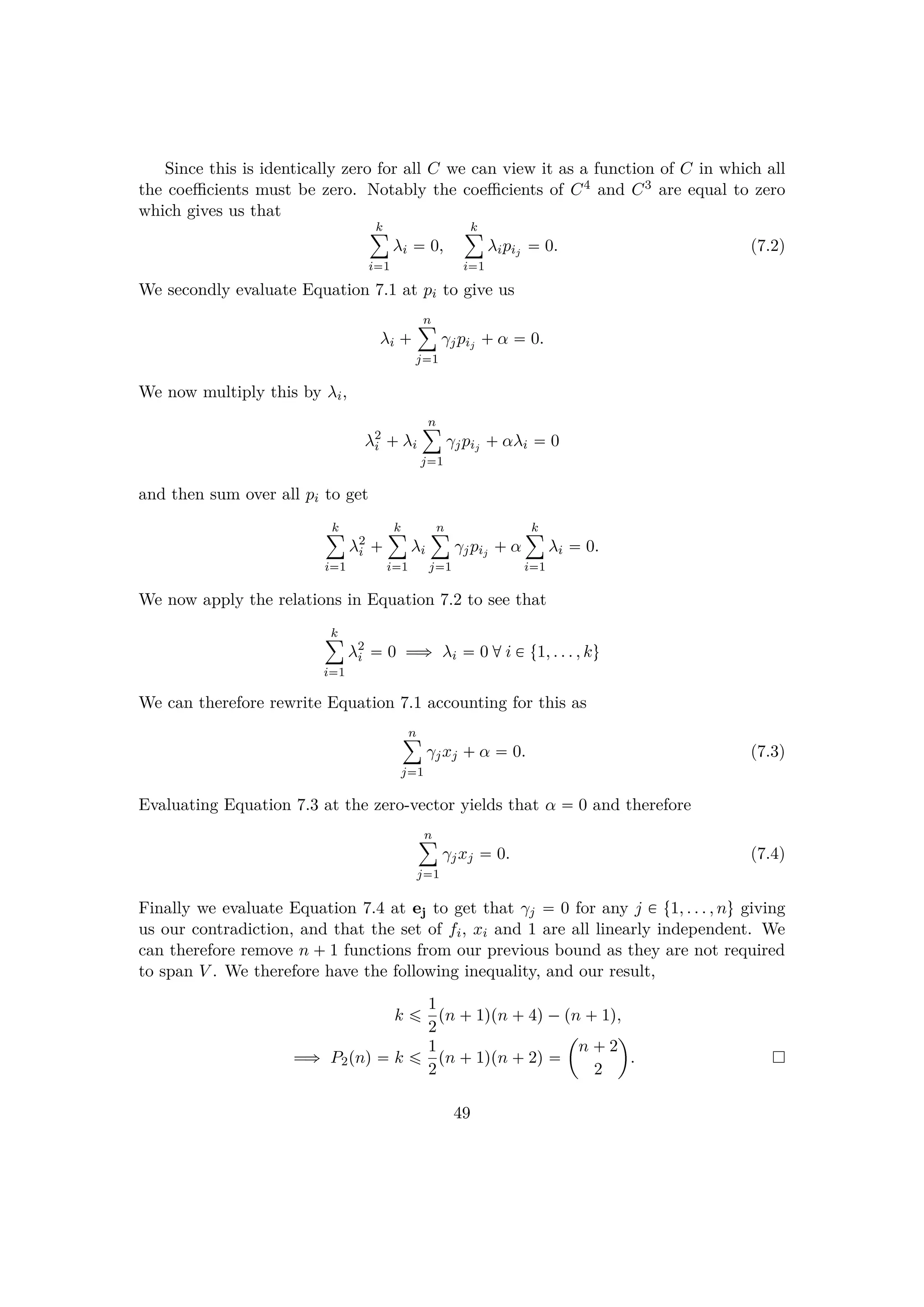Since this is identically zero for all C we can view it as a function of C in which all
the coeﬃcients must be zero. Notably the coeﬃcients of C4 and C3 are equal to zero
which gives us that
k¸
i1
λi  0,
k¸
i1
λipij  0. (7.2)
We secondly evaluate Equation 7.1 at pi to give us
λi  
n¸
j1
γjpij  α  0.
We now multiply this by λi,
λ2
i  λi
n¸
j1
γjpij  αλi  0
and then sum over all pi to get
k¸
i1
λ2
i  
k¸
i1
λi
n¸
j1
γjpij  α
k¸
i1
λi  0.
We now apply the relations in Equation 7.2 to see that
k¸
i1
λ2
i  0 ùñ λi  0 di € t1, . . . , ku
We can therefore rewrite Equation 7.1 accounting for this as
n¸
j1
γjxj  α  0. (7.3)
Evaluating Equation 7.3 at the zero-vector yields that α  0 and therefore
n¸
j1
γjxj  0. (7.4)
Finally we evaluate Equation 7.4 at ej to get that γj  0 for any j € t1, . . . , nu giving
us our contradiction, and that the set of fi, xi and 1 are all linearly independent. We
can therefore remove n  1 functions from our previous bound as they are not required
to span V . We therefore have the following inequality, and our result,
k ¤ 1
2
pn  1qpn  4q¡pn  1q,
ùñ P2pnq  k ¤ 1
2
pn  1qpn  2q 
¢
n  2
2

.
49
 