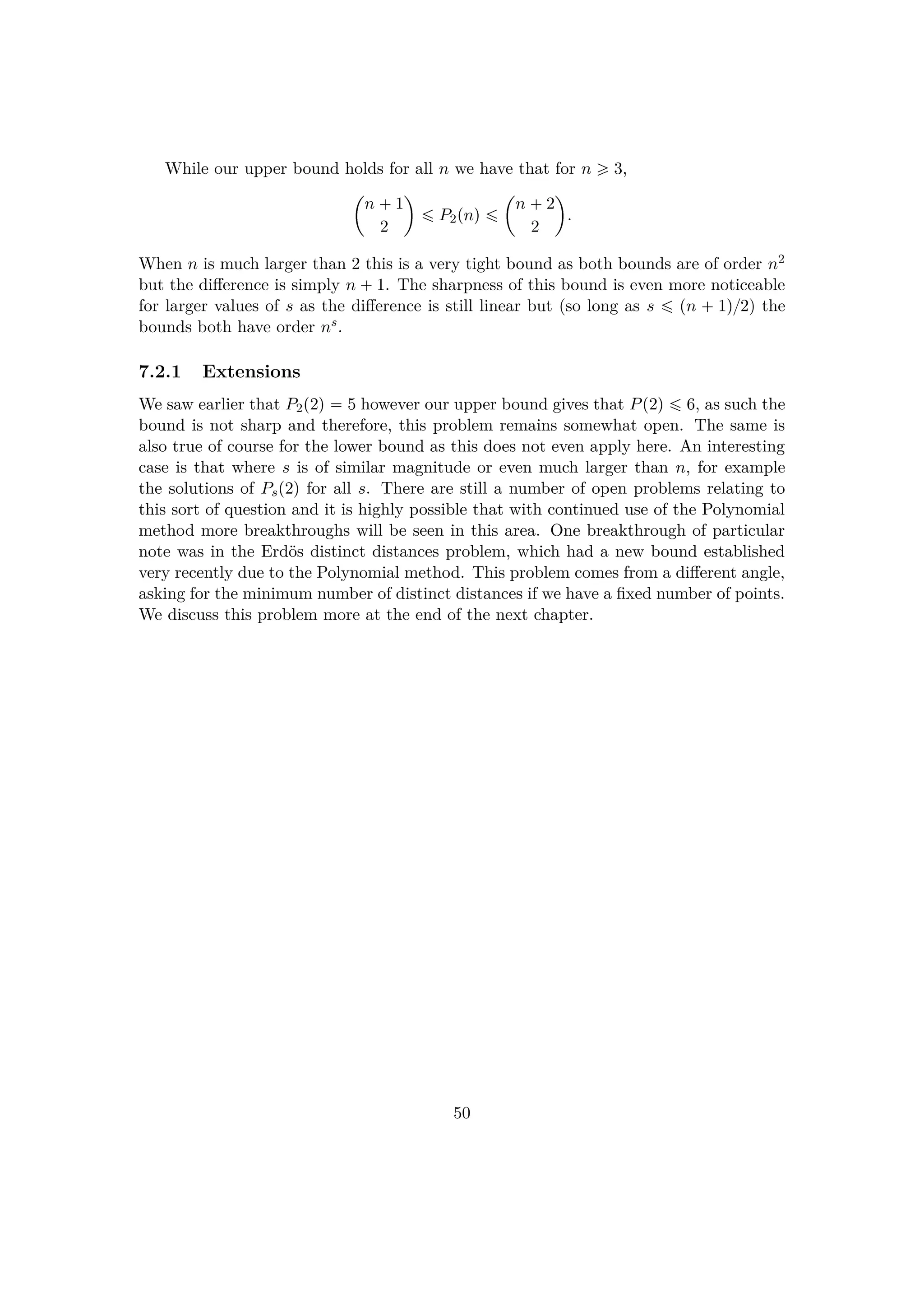 While our upper bound holds for all n we have that for n ¥ 3,
¢
n  1
2

¤ P2pnq ¤
¢
n  2
2

.
When n is much larger than 2 this is a very tight bound as both bounds are of order n2
but the diﬀerence is simply n  1. The sharpness of this bound is even more noticeable
for larger values of s as the diﬀerence is still linear but (so long as s ¤ pn   1q{2) the
bounds both have order ns.
7.2.1 Extensions
We saw earlier that P2p2q  5 however our upper bound gives that Pp2q ¤ 6, as such the
bound is not sharp and therefore, this problem remains somewhat open. The same is
also true of course for the lower bound as this does not even apply here. An interesting
case is that where s is of similar magnitude or even much larger than n, for example
the solutions of Psp2q for all s. There are still a number of open problems relating to
this sort of question and it is highly possible that with continued use of the Polynomial
method more breakthroughs will be seen in this area. One breakthrough of particular
note was in the Erd¨os distinct distances problem, which had a new bound established
very recently due to the Polynomial method. This problem comes from a diﬀerent angle,
asking for the minimum number of distinct distances if we have a ﬁxed number of points.
We discuss this problem more at the end of the next chapter.
50
 