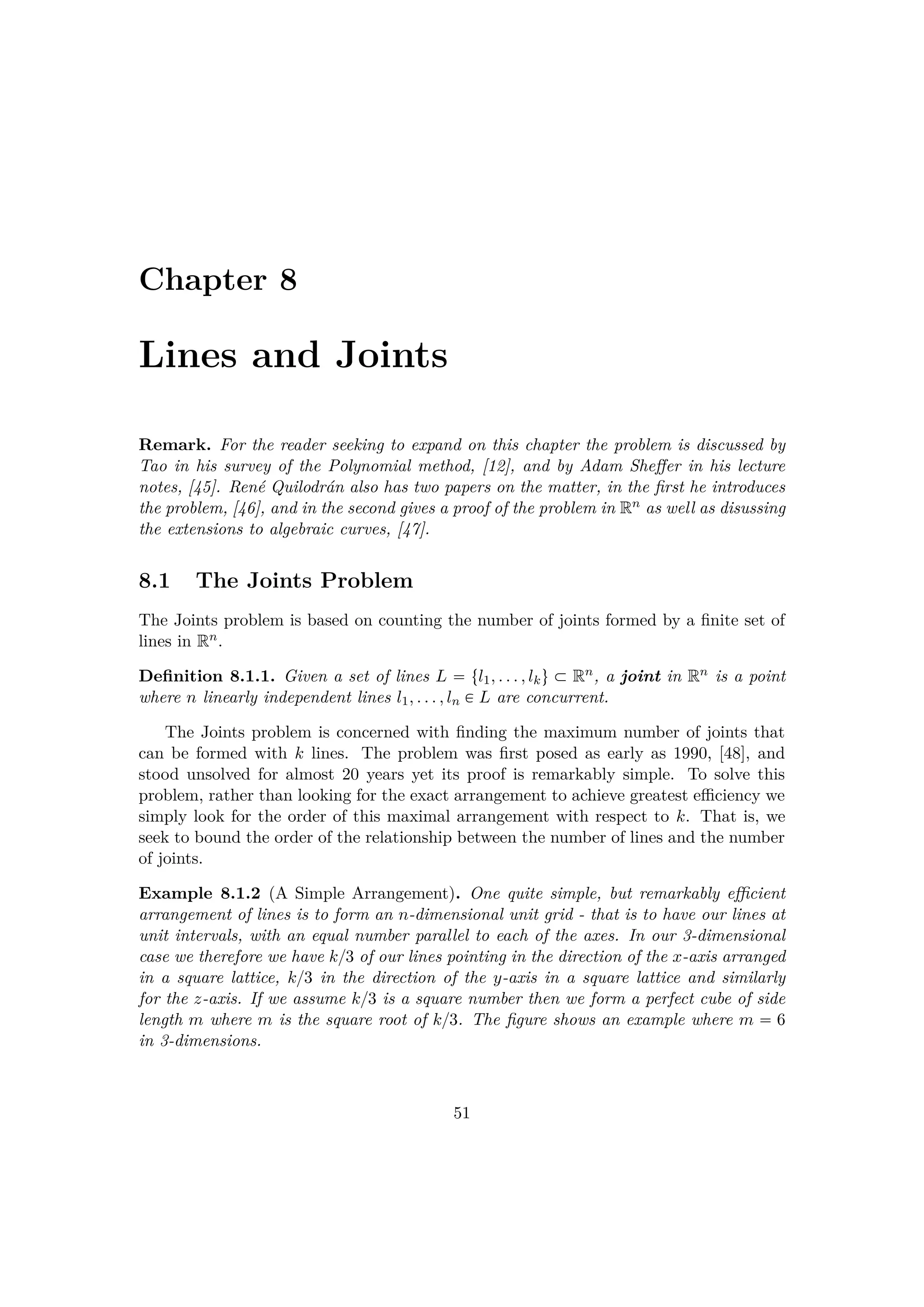 Chapter 8
Lines and Joints
Remark. For the reader seeking to expand on this chapter the problem is discussed by
Tao in his survey of the Polynomial method, [12], and by Adam Sheﬀer in his lecture
notes, [45]. Ren´e Quilodr´an also has two papers on the matter, in the ﬁrst he introduces
the problem, [46], and in the second gives a proof of the problem in Rn as well as disussing
the extensions to algebraic curves, [47].
8.1 The Joints Problem
The Joints problem is based on counting the number of joints formed by a ﬁnite set of
lines in Rn.
Deﬁnition 8.1.1. Given a set of lines L  tl1, . . . , lku € Rn, a joint in Rn is a point
where n linearly independent lines l1, . . . , ln € L are concurrent.
The Joints problem is concerned with ﬁnding the maximum number of joints that
can be formed with k lines. The problem was ﬁrst posed as early as 1990, [48], and
stood unsolved for almost 20 years yet its proof is remarkably simple. To solve this
problem, rather than looking for the exact arrangement to achieve greatest eﬃciency we
simply look for the order of this maximal arrangement with respect to k. That is, we
seek to bound the order of the relationship between the number of lines and the number
of joints.
Example 8.1.2 (A Simple Arrangement). One quite simple, but remarkably eﬃcient
arrangement of lines is to form an n-dimensional unit grid - that is to have our lines at
unit intervals, with an equal number parallel to each of the axes. In our 3-dimensional
case we therefore we have k{3 of our lines pointing in the direction of the x-axis arranged
in a square lattice, k{3 in the direction of the y-axis in a square lattice and similarly
for the z-axis. If we assume k{3 is a square number then we form a perfect cube of side
length m where m is the square root of k{3. The ﬁgure shows an example where m  6
in 3-dimensions.
51
 