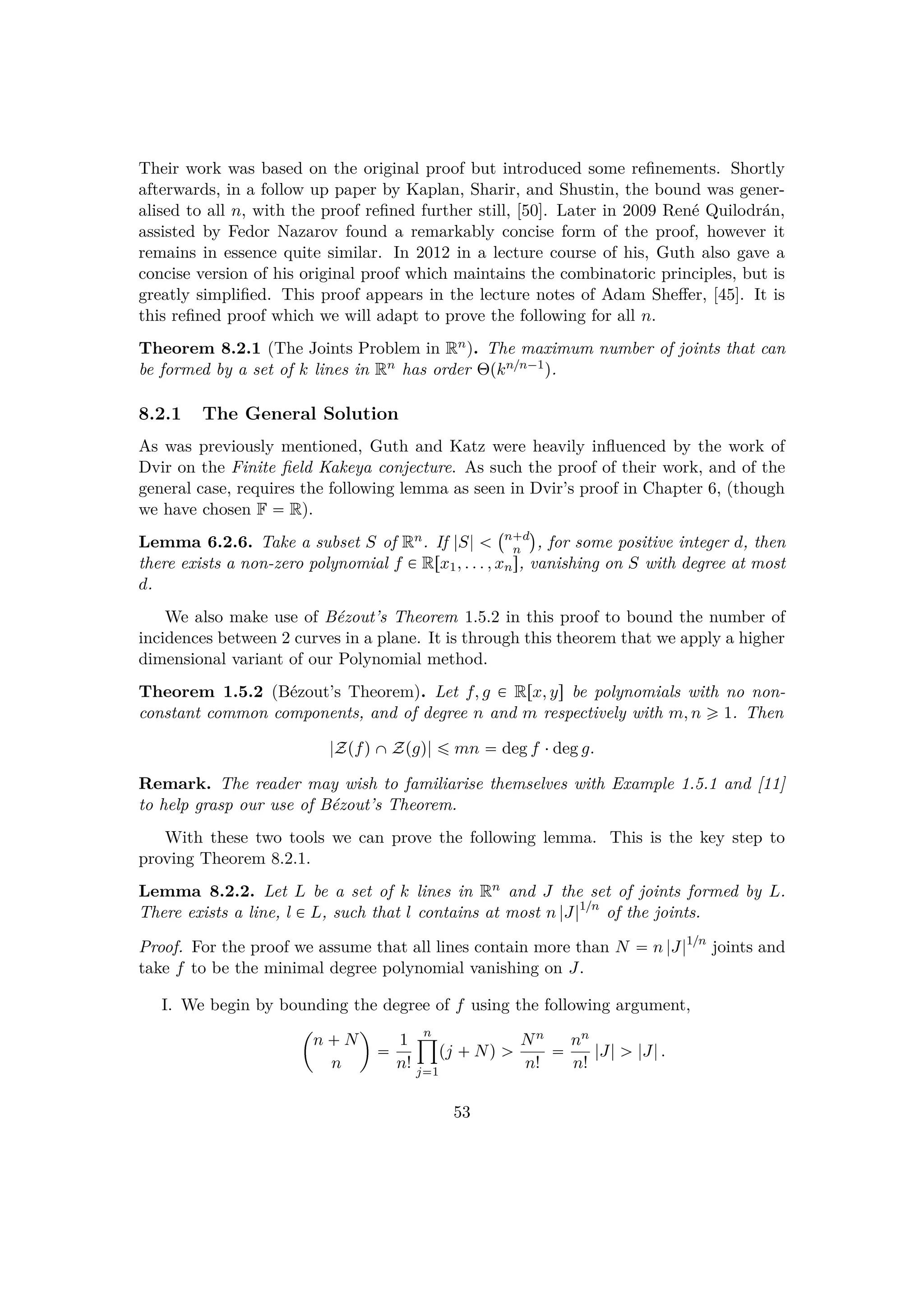 Their work was based on the original proof but introduced some reﬁnements. Shortly
afterwards, in a follow up paper by Kaplan, Sharir, and Shustin, the bound was gener-
alised to all n, with the proof reﬁned further still, [50]. Later in 2009 Ren´e Quilodr´an,
assisted by Fedor Nazarov found a remarkably concise form of the proof, however it
remains in essence quite similar. In 2012 in a lecture course of his, Guth also gave a
concise version of his original proof which maintains the combinatoric principles, but is
greatly simpliﬁed. This proof appears in the lecture notes of Adam Sheﬀer, [45]. It is
this reﬁned proof which we will adapt to prove the following for all n.
Theorem 8.2.1 (The Joints Problem in Rn). The maximum number of joints that can
be formed by a set of k lines in Rn has order Θpkn{n¡1q.
8.2.1 The General Solution
As was previously mentioned, Guth and Katz were heavily inﬂuenced by the work of
Dvir on the Finite ﬁeld Kakeya conjecture. As such the proof of their work, and of the
general case, requires the following lemma as seen in Dvir’s proof in Chapter 6, (though
we have chosen F  R).
Lemma 6.2.6. Take a subset S of Rn. If |S|  
 n d
n
¨
, for some positive integer d, then
there exists a non-zero polynomial f € Rrx1, . . . , xns, vanishing on S with degree at most
d.
We also make use of B´ezout’s Theorem 1.5.2 in this proof to bound the number of
incidences between 2 curves in a plane. It is through this theorem that we apply a higher
dimensional variant of our Polynomial method.
Theorem 1.5.2 (B´ezout’s Theorem). Let f, g € Rrx, ys be polynomials with no non-
constant common components, and of degree n and m respectively with m, n ¥ 1. Then
|ZpfqˆZpgq| ¤ mn  deg f ¤deg g.
Remark. The reader may wish to familiarise themselves with Example 1.5.1 and [11]
to help grasp our use of B´ezout’s Theorem.
With these two tools we can prove the following lemma. This is the key step to
proving Theorem 8.2.1.
Lemma 8.2.2. Let L be a set of k lines in Rn and J the set of joints formed by L.
There exists a line, l € L, such that l contains at most n |J|1{n
of the joints.
Proof. For the proof we assume that all lines contain more than N  n |J|1{n
joints and
take f to be the minimal degree polynomial vanishing on J.
I. We begin by bounding the degree of f using the following argument,
¢
n  N
n

 1
n!
n¹
j1
pj  Nq ¡ Nn
n!
 nn
n!
|J| ¡ |J|.
53
 