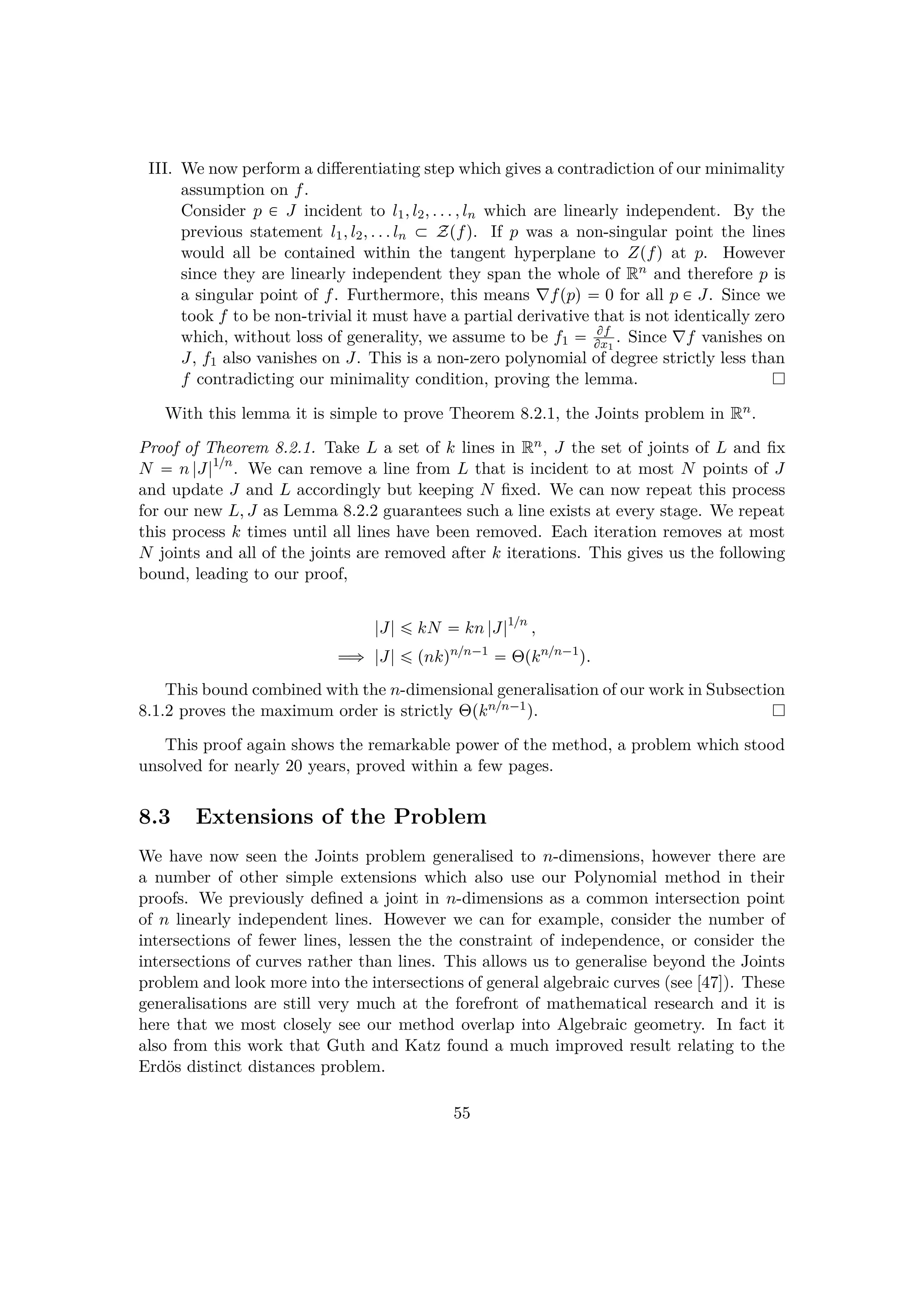 III. We now perform a diﬀerentiating step which gives a contradiction of our minimality
assumption on f.
Consider p € J incident to l1, l2, . . . , ln which are linearly independent. By the
previous statement l1, l2, . . . ln € Zpfq. If p was a non-singular point the lines
would all be contained within the tangent hyperplane to Zpfq at p. However
since they are linearly independent they span the whole of Rn and therefore p is
a singular point of f. Furthermore, this means fppq  0 for all p € J. Since we
took f to be non-trivial it must have a partial derivative that is not identically zero
which, without loss of generality, we assume to be f1  ff
fx1
. Since f vanishes on
J, f1 also vanishes on J. This is a non-zero polynomial of degree strictly less than
f contradicting our minimality condition, proving the lemma.
With this lemma it is simple to prove Theorem 8.2.1, the Joints problem in Rn.
Proof of Theorem 8.2.1. Take L a set of k lines in Rn, J the set of joints of L and ﬁx
N  n |J|1{n
. We can remove a line from L that is incident to at most N points of J
and update J and L accordingly but keeping N ﬁxed. We can now repeat this process
for our new L, J as Lemma 8.2.2 guarantees such a line exists at every stage. We repeat
this process k times until all lines have been removed. Each iteration removes at most
N joints and all of the joints are removed after k iterations. This gives us the following
bound, leading to our proof,
|J| ¤ kN  kn |J|1{n
,
ùñ |J| ¤ pnkqn{n¡1
 Θpkn{n¡1
q.
This bound combined with the n-dimensional generalisation of our work in Subsection
8.1.2 proves the maximum order is strictly Θpkn{n¡1q.
This proof again shows the remarkable power of the method, a problem which stood
unsolved for nearly 20 years, proved within a few pages.
8.3 Extensions of the Problem
We have now seen the Joints problem generalised to n-dimensions, however there are
a number of other simple extensions which also use our Polynomial method in their
proofs. We previously deﬁned a joint in n-dimensions as a common intersection point
of n linearly independent lines. However we can for example, consider the number of
intersections of fewer lines, lessen the the constraint of independence, or consider the
intersections of curves rather than lines. This allows us to generalise beyond the Joints
problem and look more into the intersections of general algebraic curves (see [47]). These
generalisations are still very much at the forefront of mathematical research and it is
here that we most closely see our method overlap into Algebraic geometry. In fact it
also from this work that Guth and Katz found a much improved result relating to the
Erd¨os distinct distances problem.
55
 