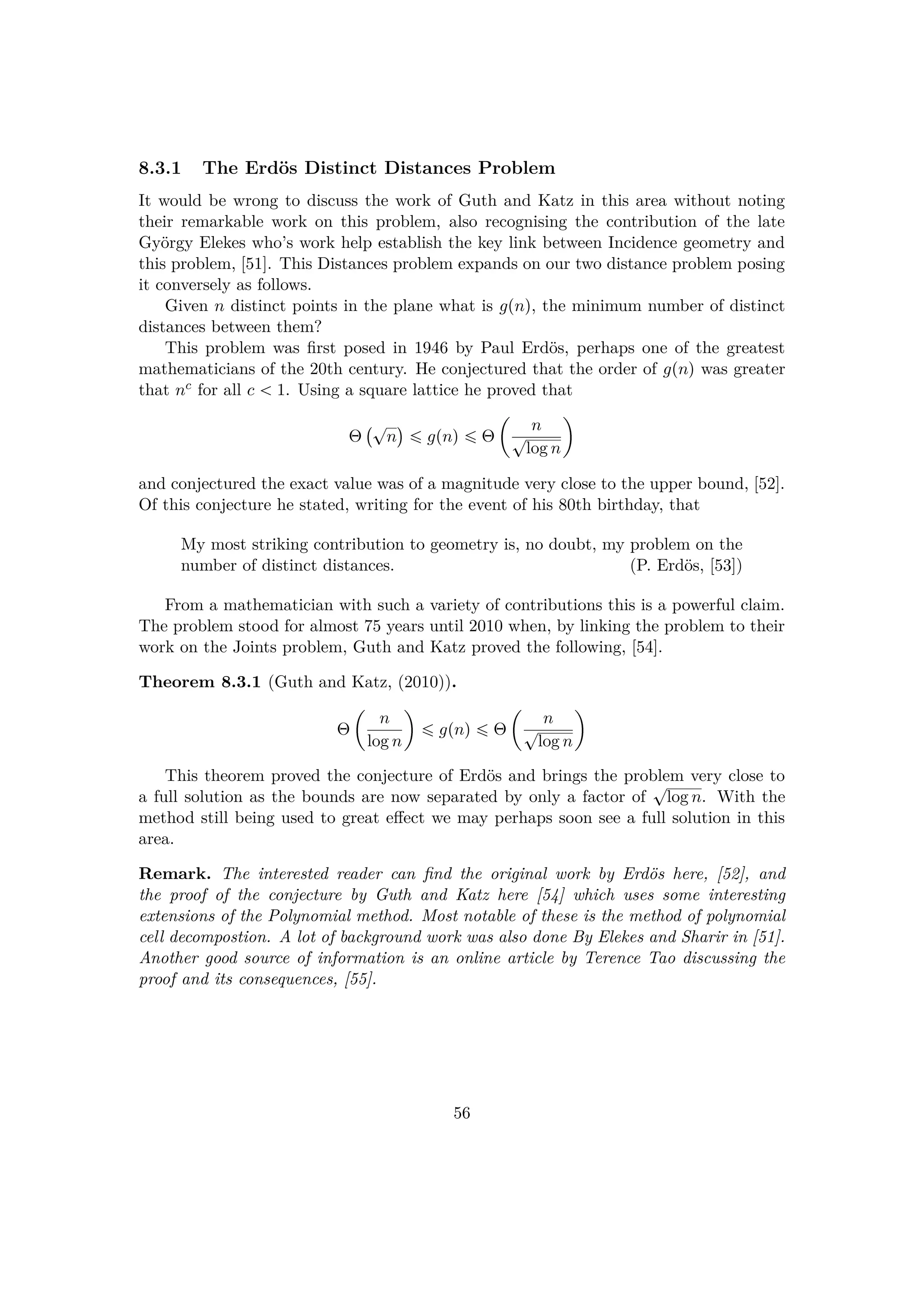 8.3.1 The Erd¨os Distinct Distances Problem
It would be wrong to discuss the work of Guth and Katz in this area without noting
their remarkable work on this problem, also recognising the contribution of the late
Gy¨orgy Elekes who’s work help establish the key link between Incidence geometry and
this problem, [51]. This Distances problem expands on our two distance problem posing
it conversely as follows.
Given n distinct points in the plane what is gpnq, the minimum number of distinct
distances between them?
This problem was ﬁrst posed in 1946 by Paul Erd¨os, perhaps one of the greatest
mathematicians of the 20th century. He conjectured that the order of gpnq was greater
that nc for all c   1. Using a square lattice he proved that
Θ
 cn
¨
¤ gpnq ¤ Θ
¢
n
clog n

and conjectured the exact value was of a magnitude very close to the upper bound, [52].
Of this conjecture he stated, writing for the event of his 80th birthday, that
My most striking contribution to geometry is, no doubt, my problem on the
number of distinct distances. (P. Erd¨os, [53])
From a mathematician with such a variety of contributions this is a powerful claim.
The problem stood for almost 75 years until 2010 when, by linking the problem to their
work on the Joints problem, Guth and Katz proved the following, [54].
Theorem 8.3.1 (Guth and Katz, (2010)).
Θ
¢
n
log n

¤ gpnq ¤ Θ
¢
n
clog n

This theorem proved the conjecture of Erd¨os and brings the problem very close to
a full solution as the bounds are now separated by only a factor of
clog n. With the
method still being used to great eﬀect we may perhaps soon see a full solution in this
area.
Remark. The interested reader can ﬁnd the original work by Erd¨os here, [52], and
the proof of the conjecture by Guth and Katz here [54] which uses some interesting
extensions of the Polynomial method. Most notable of these is the method of polynomial
cell decompostion. A lot of background work was also done By Elekes and Sharir in [51].
Another good source of information is an online article by Terence Tao discussing the
proof and its consequences, [55].
56
 