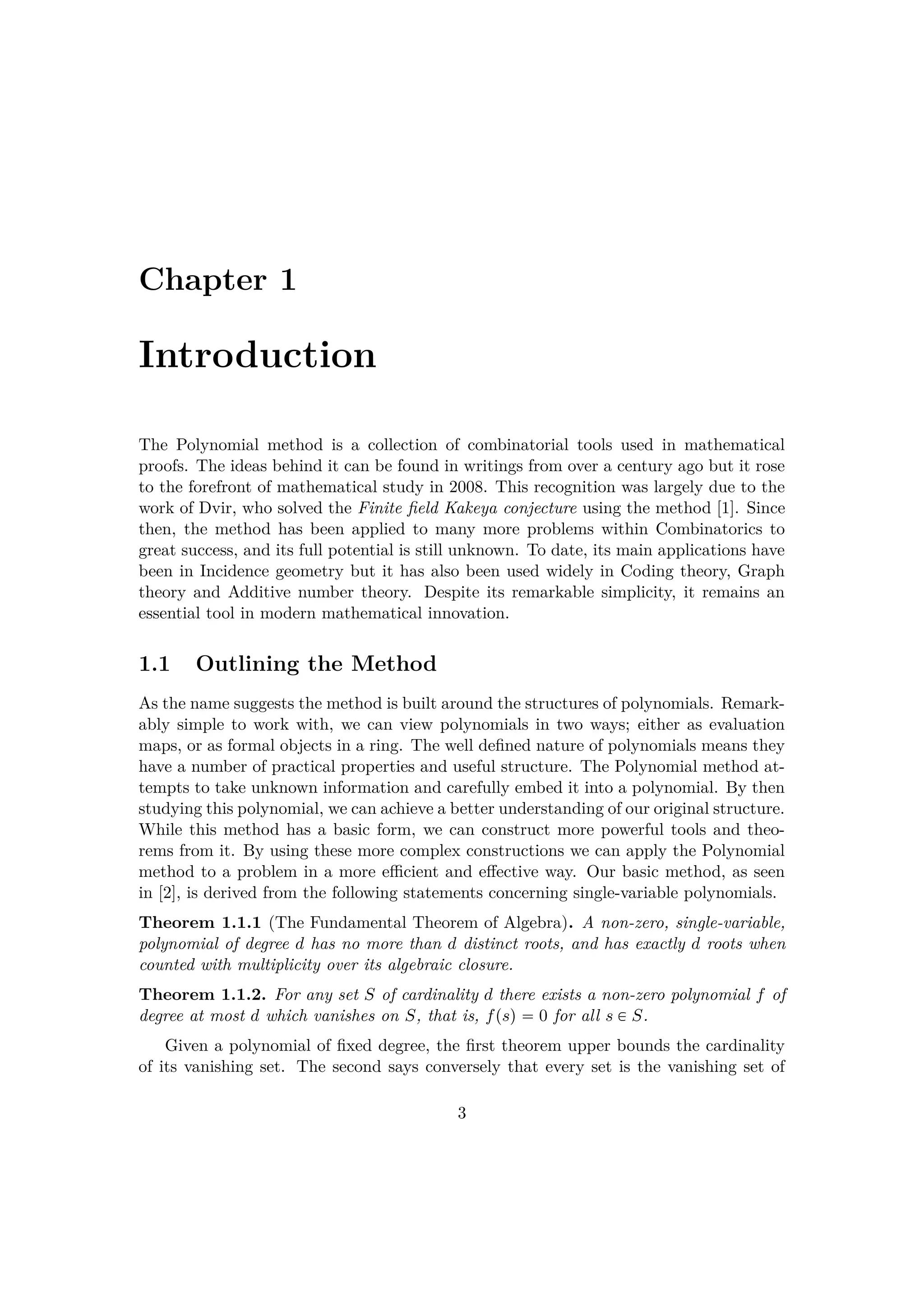 Chapter 1
Introduction
The Polynomial method is a collection of combinatorial tools used in mathematical
proofs. The ideas behind it can be found in writings from over a century ago but it rose
to the forefront of mathematical study in 2008. This recognition was largely due to the
work of Dvir, who solved the Finite ﬁeld Kakeya conjecture using the method [1]. Since
then, the method has been applied to many more problems within Combinatorics to
great success, and its full potential is still unknown. To date, its main applications have
been in Incidence geometry but it has also been used widely in Coding theory, Graph
theory and Additive number theory. Despite its remarkable simplicity, it remains an
essential tool in modern mathematical innovation.
1.1 Outlining the Method
As the name suggests the method is built around the structures of polynomials. Remark-
ably simple to work with, we can view polynomials in two ways; either as evaluation
maps, or as formal objects in a ring. The well deﬁned nature of polynomials means they
have a number of practical properties and useful structure. The Polynomial method at-
tempts to take unknown information and carefully embed it into a polynomial. By then
studying this polynomial, we can achieve a better understanding of our original structure.
While this method has a basic form, we can construct more powerful tools and theo-
rems from it. By using these more complex constructions we can apply the Polynomial
method to a problem in a more eﬃcient and eﬀective way. Our basic method, as seen
in [2], is derived from the following statements concerning single-variable polynomials.
Theorem 1.1.1 (The Fundamental Theorem of Algebra). A non-zero, single-variable,
polynomial of degree d has no more than d distinct roots, and has exactly d roots when
counted with multiplicity over its algebraic closure.
Theorem 1.1.2. For any set S of cardinality d there exists a non-zero polynomial f of
degree at most d which vanishes on S, that is, fpsq  0 for all s € S.
Given a polynomial of ﬁxed degree, the ﬁrst theorem upper bounds the cardinality
of its vanishing set. The second says conversely that every set is the vanishing set of
3
 