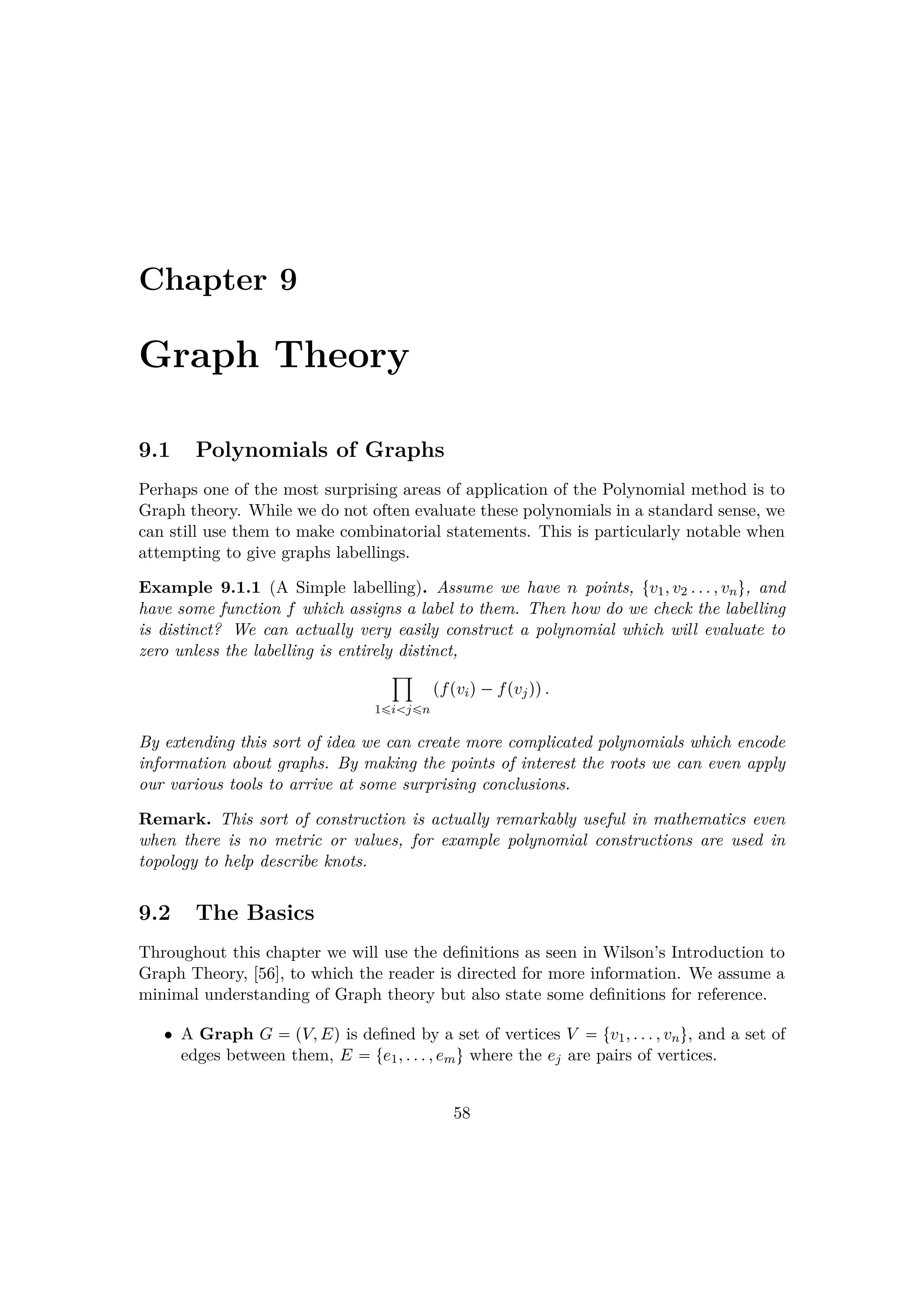 Chapter 9
Graph Theory
9.1 Polynomials of Graphs
Perhaps one of the most surprising areas of application of the Polynomial method is to
Graph theory. While we do not often evaluate these polynomials in a standard sense, we
can still use them to make combinatorial statements. This is particularly notable when
attempting to give graphs labellings.
Example 9.1.1 (A Simple labelling). Assume we have n points, tv1, v2 . . . , vnu, and
have some function f which assigns a label to them. Then how do we check the labelling
is distinct? We can actually very easily construct a polynomial which will evaluate to
zero unless the labelling is entirely distinct,
¹
1¤i j¤n
pfpviq¡fpvjqq.
By extending this sort of idea we can create more complicated polynomials which encode
information about graphs. By making the points of interest the roots we can even apply
our various tools to arrive at some surprising conclusions.
Remark. This sort of construction is actually remarkably useful in mathematics even
when there is no metric or values, for example polynomial constructions are used in
topology to help describe knots.
9.2 The Basics
Throughout this chapter we will use the deﬁnitions as seen in Wilson’s Introduction to
Graph Theory, [56], to which the reader is directed for more information. We assume a
minimal understanding of Graph theory but also state some deﬁnitions for reference.
• A Graph G  pV, Eq is deﬁned by a set of vertices V  tv1, . . . , vnu, and a set of
edges between them, E  te1, . . . , emu where the ej are pairs of vertices.
58
 