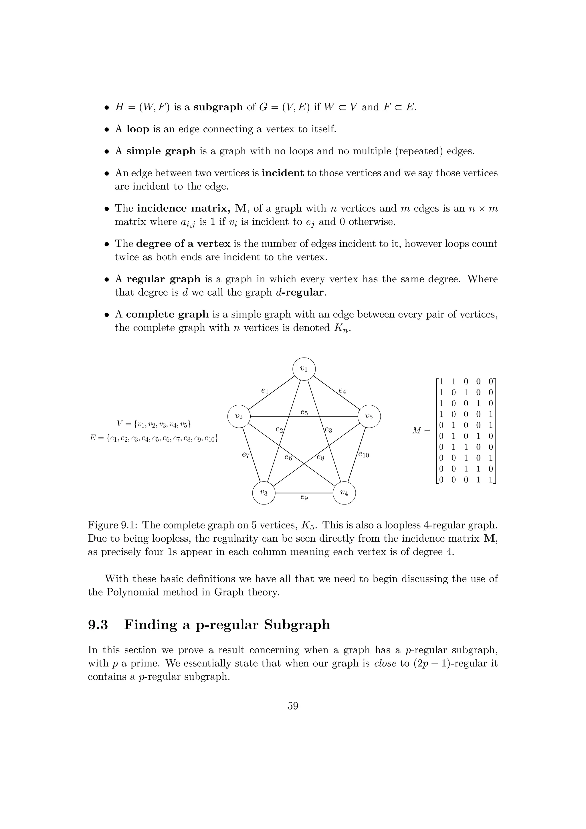 • H  pW, Fq is a subgraph of G  pV, Eq if W € V and F € E.
• A loop is an edge connecting a vertex to itself.
• A simple graph is a graph with no loops and no multiple (repeated) edges.
• An edge between two vertices is incident to those vertices and we say those vertices
are incident to the edge.
• The incidence matrix, M, of a graph with n vertices and m edges is an n ¢ m
matrix where ai,j is 1 if vi is incident to ej and 0 otherwise.
• The degree of a vertex is the number of edges incident to it, however loops count
twice as both ends are incident to the vertex.
• A regular graph is a graph in which every vertex has the same degree. Where
that degree is d we call the graph d-regular.
• A complete graph is a simple graph with an edge between every pair of vertices,
the complete graph with n vertices is denoted Kn.
Figure 9.1: The complete graph on 5 vertices, K5. This is also a loopless 4-regular graph.
Due to being loopless, the regularity can be seen directly from the incidence matrix M,
as precisely four 1s appear in each column meaning each vertex is of degree 4.
With these basic deﬁnitions we have all that we need to begin discussing the use of
the Polynomial method in Graph theory.
9.3 Finding a p-regular Subgraph
In this section we prove a result concerning when a graph has a p-regular subgraph,
with p a prime. We essentially state that when our graph is close to p2p ¡1q-regular it
contains a p-regular subgraph.
59
 