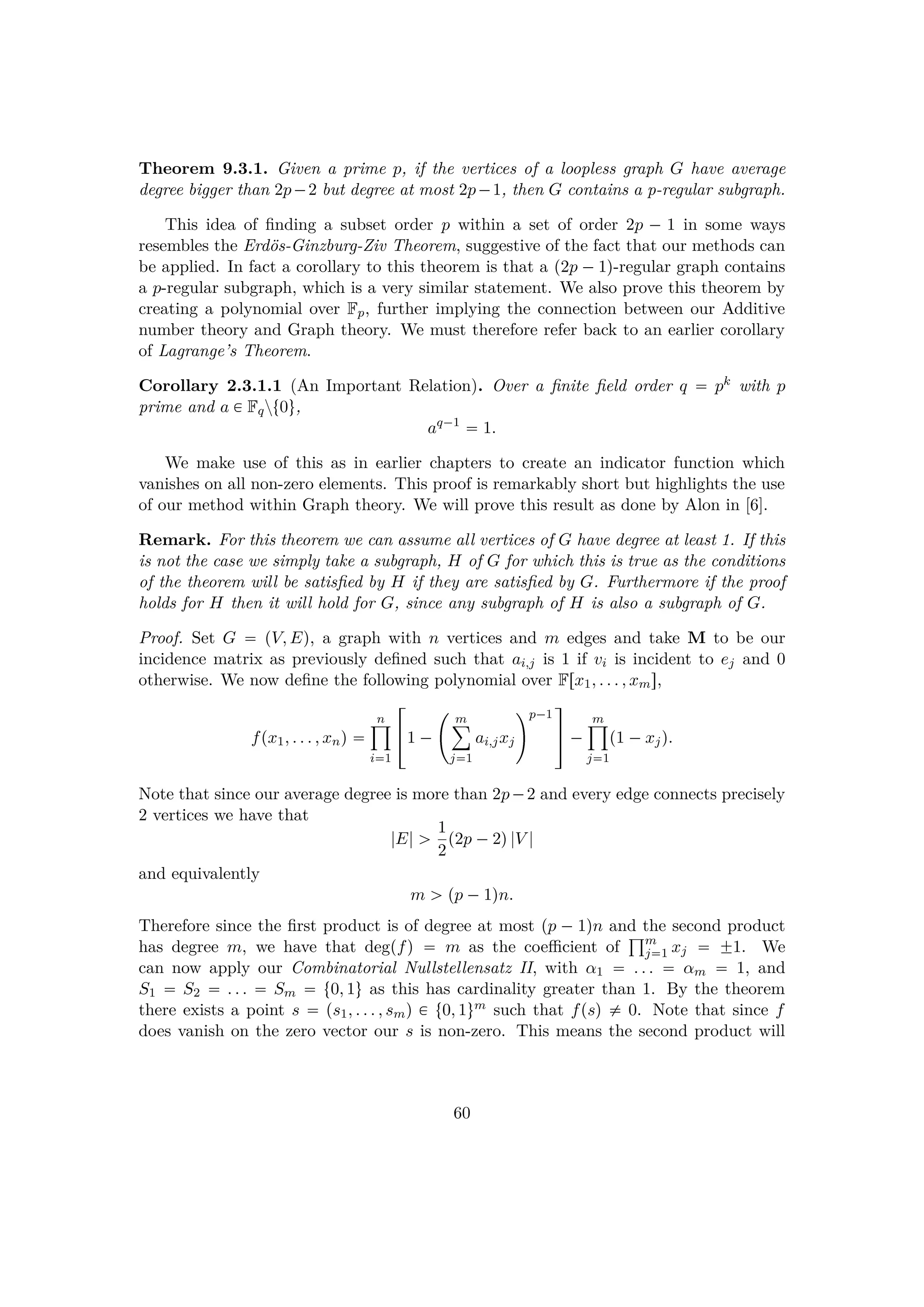 Theorem 9.3.1. Given a prime p, if the vertices of a loopless graph G have average
degree bigger than 2p¡2 but degree at most 2p¡1, then G contains a p-regular subgraph.
This idea of ﬁnding a subset order p within a set of order 2p ¡ 1 in some ways
resembles the Erd¨os-Ginzburg-Ziv Theorem, suggestive of the fact that our methods can
be applied. In fact a corollary to this theorem is that a p2p ¡1q-regular graph contains
a p-regular subgraph, which is a very similar statement. We also prove this theorem by
creating a polynomial over Fp, further implying the connection between our Additive
number theory and Graph theory. We must therefore refer back to an earlier corollary
of Lagrange’s Theorem.
Corollary 2.3.1.1 (An Important Relation). Over a ﬁnite ﬁeld order q  pk with p
prime and a € Fqzt0u,
aq¡1
 1.
We make use of this as in earlier chapters to create an indicator function which
vanishes on all non-zero elements. This proof is remarkably short but highlights the use
of our method within Graph theory. We will prove this result as done by Alon in [6].
Remark. For this theorem we can assume all vertices of G have degree at least 1. If this
is not the case we simply take a subgraph, H of G for which this is true as the conditions
of the theorem will be satisﬁed by H if they are satisﬁed by G. Furthermore if the proof
holds for H then it will hold for G, since any subgraph of H is also a subgraph of G.
Proof. Set G  pV, Eq, a graph with n vertices and m edges and take M to be our
incidence matrix as previously deﬁned such that ai,j is 1 if vi is incident to ej and 0
otherwise. We now deﬁne the following polynomial over Frx1, . . . , xms,
fpx1, . . . , xnq 
n¹
i1
!1 ¡
£
m¸
j1
ai,jxj
p¡1
(
) ¡
m¹
j1
p1 ¡xjq.
Note that since our average degree is more than 2p¡2 and every edge connects precisely
2 vertices we have that
|E| ¡ 1
2
p2p ¡2q|V |
and equivalently
m ¡ pp ¡1qn.
Therefore since the ﬁrst product is of degree at most pp ¡ 1qn and the second product
has degree m, we have that degpfq  m as the coeﬃcient of
±m
j1 xj  ¨1. We
can now apply our Combinatorial Nullstellensatz II, with α1  . . .  αm  1, and
S1  S2  . . .  Sm  t0, 1u as this has cardinality greater than 1. By the theorem
there exists a point s  ps1, . . . , smq € t0, 1um such that fpsq $ 0. Note that since f
does vanish on the zero vector our s is non-zero. This means the second product will
60
 