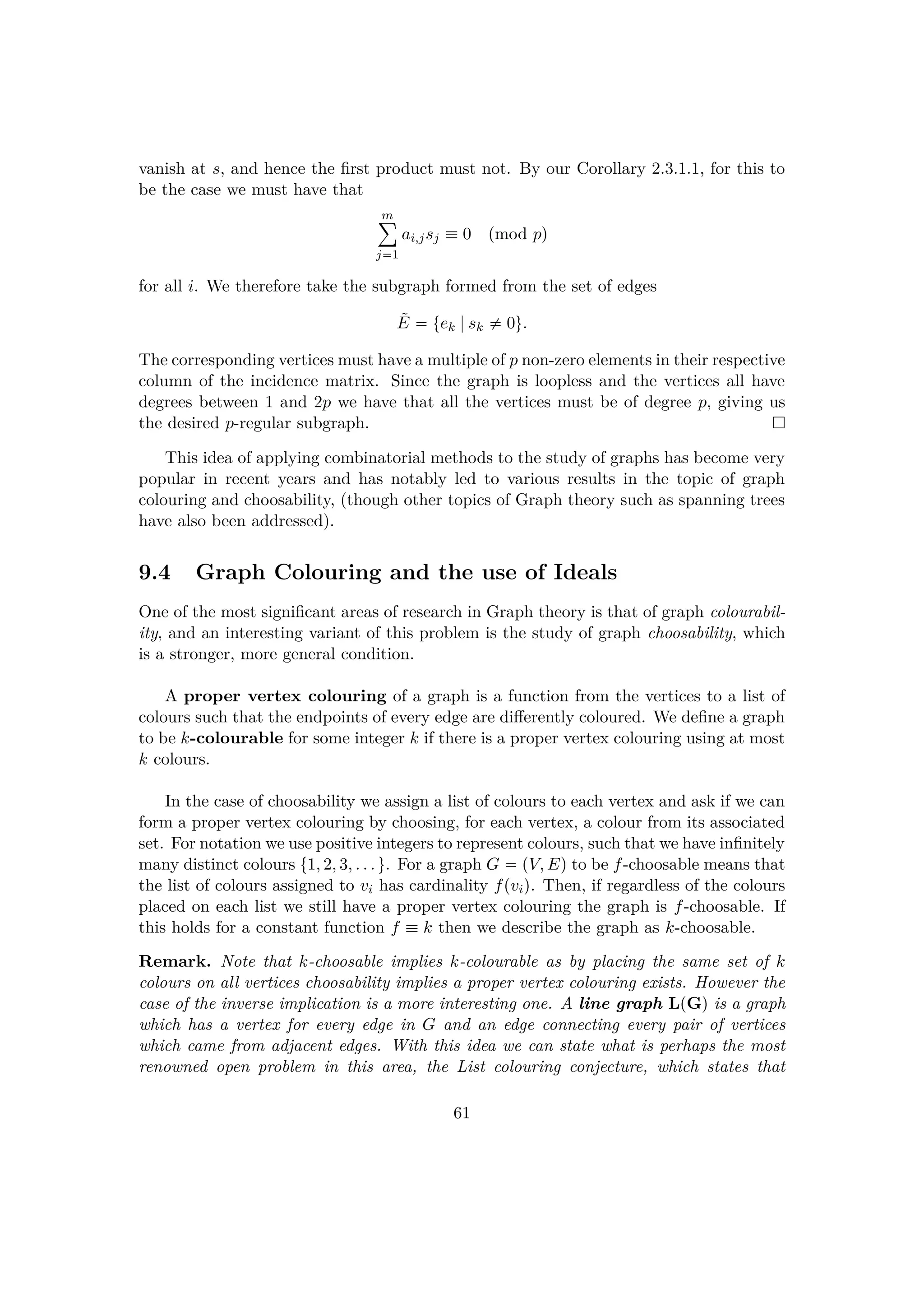 vanish at s, and hence the ﬁrst product must not. By our Corollary 2.3.1.1, for this to
be the case we must have that
m¸
j1
ai,jsj  0 pmod pq
for all i. We therefore take the subgraph formed from the set of edges
˜E  tek |sk $ 0u.
The corresponding vertices must have a multiple of p non-zero elements in their respective
column of the incidence matrix. Since the graph is loopless and the vertices all have
degrees between 1 and 2p we have that all the vertices must be of degree p, giving us
the desired p-regular subgraph.
This idea of applying combinatorial methods to the study of graphs has become very
popular in recent years and has notably led to various results in the topic of graph
colouring and choosability, (though other topics of Graph theory such as spanning trees
have also been addressed).
9.4 Graph Colouring and the use of Ideals
One of the most signiﬁcant areas of research in Graph theory is that of graph colourabil-
ity, and an interesting variant of this problem is the study of graph choosability, which
is a stronger, more general condition.
A proper vertex colouring of a graph is a function from the vertices to a list of
colours such that the endpoints of every edge are diﬀerently coloured. We deﬁne a graph
to be k-colourable for some integer k if there is a proper vertex colouring using at most
k colours.
In the case of choosability we assign a list of colours to each vertex and ask if we can
form a proper vertex colouring by choosing, for each vertex, a colour from its associated
set. For notation we use positive integers to represent colours, such that we have inﬁnitely
many distinct colours t1, 2, 3, . . . u. For a graph G  pV, Eq to be f-choosable means that
the list of colours assigned to vi has cardinality fpviq. Then, if regardless of the colours
placed on each list we still have a proper vertex colouring the graph is f-choosable. If
this holds for a constant function f  k then we describe the graph as k-choosable.
Remark. Note that k-choosable implies k-colourable as by placing the same set of k
colours on all vertices choosability implies a proper vertex colouring exists. However the
case of the inverse implication is a more interesting one. A line graph LpGq is a graph
which has a vertex for every edge in G and an edge connecting every pair of vertices
which came from adjacent edges. With this idea we can state what is perhaps the most
renowned open problem in this area, the List colouring conjecture, which states that
61
 