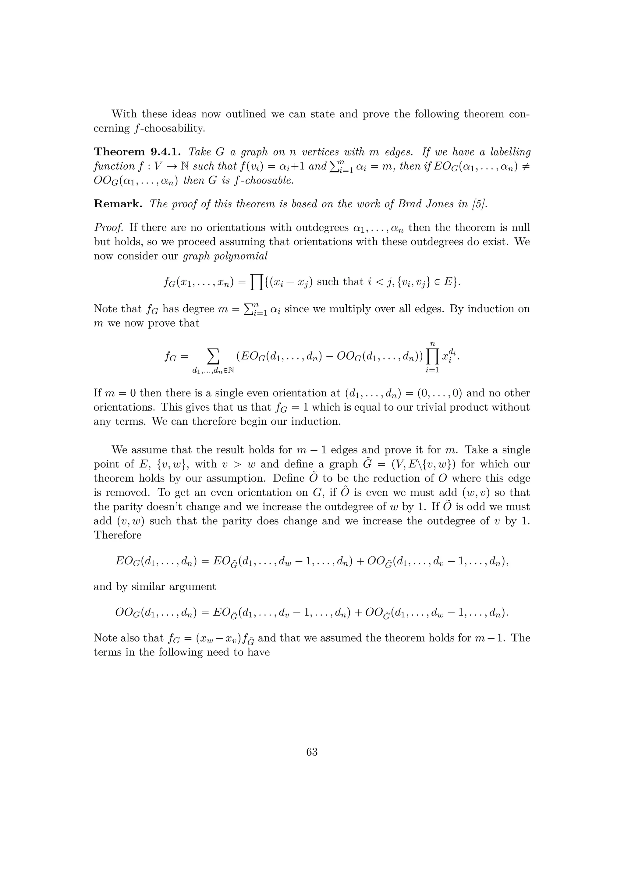 With these ideas now outlined we can state and prove the following theorem con-
cerning f-choosability.
Theorem 9.4.1. Take G a graph on n vertices with m edges. If we have a labelling
function f : V Ñ N such that fpviq  αi 1 and
°n
i1 αi  m, then if EOGpα1, . . . , αnq $
OOGpα1, . . . , αnq then G is f-choosable.
Remark. The proof of this theorem is based on the work of Brad Jones in [5].
Proof. If there are no orientations with outdegrees α1, . . . , αn then the theorem is null
but holds, so we proceed assuming that orientations with these outdegrees do exist. We
now consider our graph polynomial
fGpx1, . . . , xnq 
¹
tpxi ¡xjq such that i   j, tvi, vju € Eu.
Note that fG has degree m  °n
i1 αi since we multiply over all edges. By induction on
m we now prove that
fG 
¸
d1,...,dn€N
pEOGpd1, . . . , dnq¡OOGpd1, . . . , dnqq
n¹
i1
xdi
i .
If m  0 then there is a single even orientation at pd1, . . . , dnq  p0, . . . , 0q and no other
orientations. This gives that us that fG  1 which is equal to our trivial product without
any terms. We can therefore begin our induction.
We assume that the result holds for m ¡ 1 edges and prove it for m. Take a single
point of E, tv, wu, with v ¡ w and deﬁne a graph ˜G  pV, Eztv, wuq for which our
theorem holds by our assumption. Deﬁne ˜O to be the reduction of O where this edge
is removed. To get an even orientation on G, if ˜O is even we must add pw, vq so that
the parity doesn’t change and we increase the outdegree of w by 1. If ˜O is odd we must
add pv, wq such that the parity does change and we increase the outdegree of v by 1.
Therefore
EOGpd1, . . . , dnq  EO ˜Gpd1, . . . , dw ¡1, . . . , dnq OO ˜Gpd1, . . . , dv ¡1, . . . , dnq,
and by similar argument
OOGpd1, . . . , dnq  EO ˜Gpd1, . . . , dv ¡1, . . . , dnq OO ˜Gpd1, . . . , dw ¡1, . . . , dnq.
Note also that fG  pxw ¡xvqf ˜G and that we assumed the theorem holds for m¡1. The
terms in the following need to have
63
 