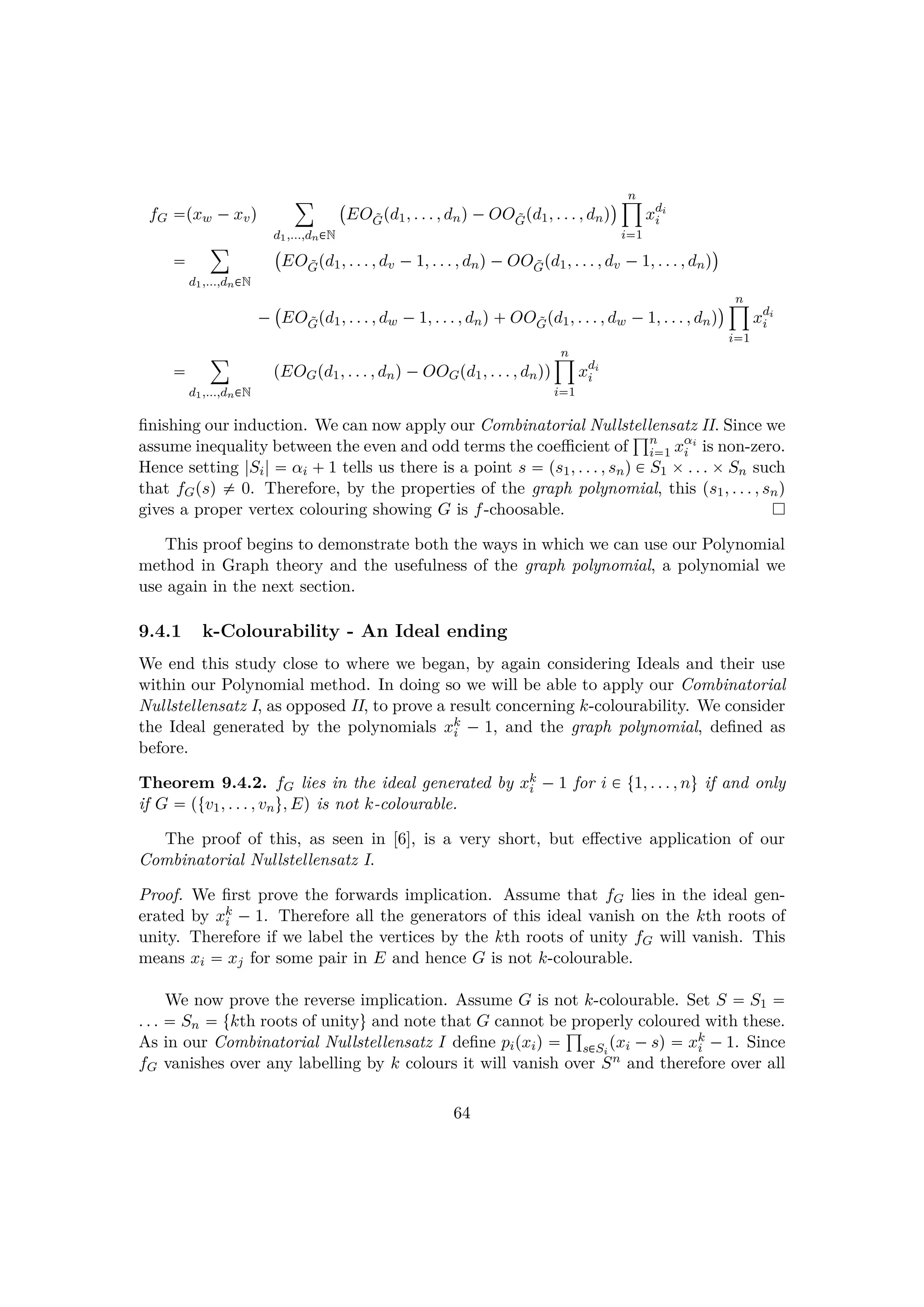 fG pxw ¡xvq
¸
d1,...,dn€N
 
EO ˜Gpd1, . . . , dnq¡OO ˜Gpd1, . . . , dnq
¨ n¹
i1
xdi
i

¸
d1,...,dn€N
 
EO ˜Gpd1, . . . , dv ¡1, . . . , dnq¡OO ˜Gpd1, . . . , dv ¡1, . . . , dnq
¨
¡
 
EO ˜Gpd1, . . . , dw ¡1, . . . , dnq OO ˜Gpd1, . . . , dw ¡1, . . . , dnq
¨ n¹
i1
xdi
i

¸
d1,...,dn€N
pEOGpd1, . . . , dnq¡OOGpd1, . . . , dnqq
n¹
i1
xdi
i
ﬁnishing our induction. We can now apply our Combinatorial Nullstellensatz II. Since we
assume inequality between the even and odd terms the coeﬃcient of
±n
i1 xαi
i is non-zero.
Hence setting |Si|  αi  1 tells us there is a point s  ps1, . . . , snq € S1 ¢. . . ¢Sn such
that fGpsq $ 0. Therefore, by the properties of the graph polynomial, this ps1, . . . , snq
gives a proper vertex colouring showing G is f-choosable.
This proof begins to demonstrate both the ways in which we can use our Polynomial
method in Graph theory and the usefulness of the graph polynomial, a polynomial we
use again in the next section.
9.4.1 k-Colourability - An Ideal ending
We end this study close to where we began, by again considering Ideals and their use
within our Polynomial method. In doing so we will be able to apply our Combinatorial
Nullstellensatz I, as opposed II, to prove a result concerning k-colourability. We consider
the Ideal generated by the polynomials xk
i ¡ 1, and the graph polynomial, deﬁned as
before.
Theorem 9.4.2. fG lies in the ideal generated by xk
i ¡ 1 for i € t1, . . . , nu if and only
if G  ptv1, . . . , vnu, Eq is not k-colourable.
The proof of this, as seen in [6], is a very short, but eﬀective application of our
Combinatorial Nullstellensatz I.
Proof. We ﬁrst prove the forwards implication. Assume that fG lies in the ideal gen-
erated by xk
i ¡ 1. Therefore all the generators of this ideal vanish on the kth roots of
unity. Therefore if we label the vertices by the kth roots of unity fG will vanish. This
means xi  xj for some pair in E and hence G is not k-colourable.
We now prove the reverse implication. Assume G is not k-colourable. Set S  S1 
. . .  Sn  tkth roots of unityu and note that G cannot be properly coloured with these.
As in our Combinatorial Nullstellensatz I deﬁne pipxiq  ±
s€Si
pxi ¡sq  xk
i ¡1. Since
fG vanishes over any labelling by k colours it will vanish over Sn and therefore over all
64
 