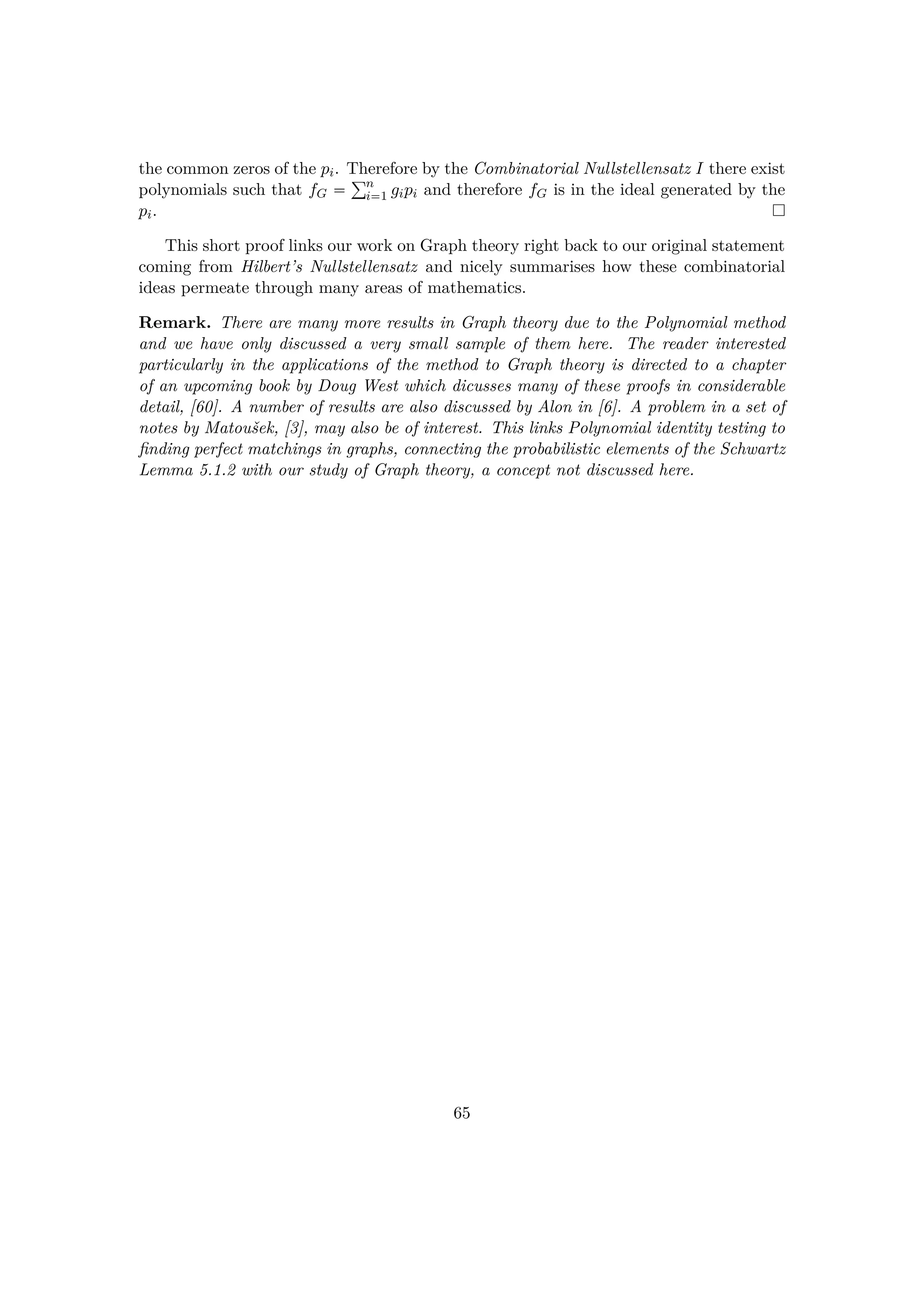 the common zeros of the pi. Therefore by the Combinatorial Nullstellensatz I there exist
polynomials such that fG  °n
i1 gipi and therefore fG is in the ideal generated by the
pi.
This short proof links our work on Graph theory right back to our original statement
coming from Hilbert’s Nullstellensatz and nicely summarises how these combinatorial
ideas permeate through many areas of mathematics.
Remark. There are many more results in Graph theory due to the Polynomial method
and we have only discussed a very small sample of them here. The reader interested
particularly in the applications of the method to Graph theory is directed to a chapter
of an upcoming book by Doug West which dicusses many of these proofs in considerable
detail, [60]. A number of results are also discussed by Alon in [6]. A problem in a set of
notes by Matouˇsek, [3], may also be of interest. This links Polynomial identity testing to
ﬁnding perfect matchings in graphs, connecting the probabilistic elements of the Schwartz
Lemma 5.1.2 with our study of Graph theory, a concept not discussed here.
65
 