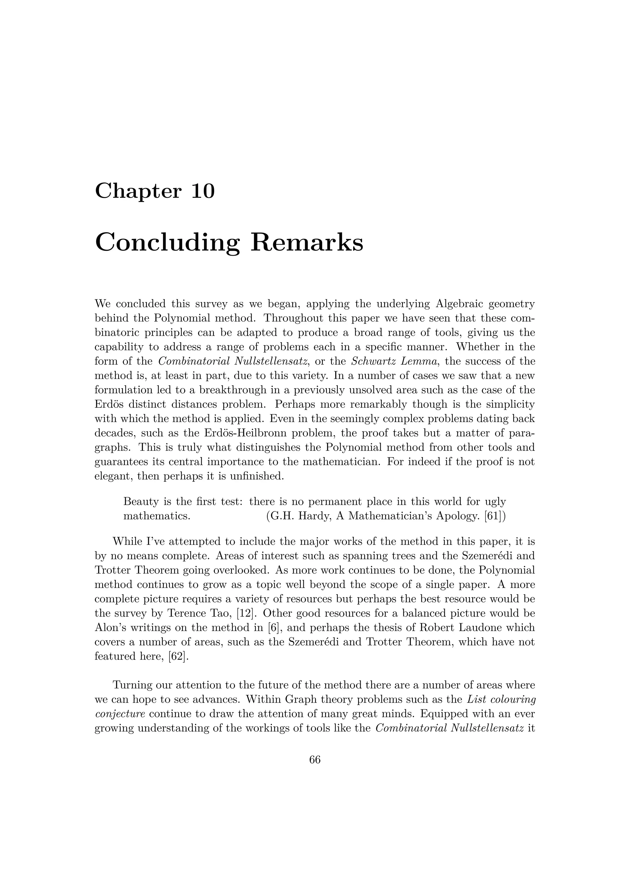 Chapter 10
Concluding Remarks
We concluded this survey as we began, applying the underlying Algebraic geometry
behind the Polynomial method. Throughout this paper we have seen that these com-
binatoric principles can be adapted to produce a broad range of tools, giving us the
capability to address a range of problems each in a speciﬁc manner. Whether in the
form of the Combinatorial Nullstellensatz, or the Schwartz Lemma, the success of the
method is, at least in part, due to this variety. In a number of cases we saw that a new
formulation led to a breakthrough in a previously unsolved area such as the case of the
Erd¨os distinct distances problem. Perhaps more remarkably though is the simplicity
with which the method is applied. Even in the seemingly complex problems dating back
decades, such as the Erd¨os-Heilbronn problem, the proof takes but a matter of para-
graphs. This is truly what distinguishes the Polynomial method from other tools and
guarantees its central importance to the mathematician. For indeed if the proof is not
elegant, then perhaps it is unﬁnished.
Beauty is the ﬁrst test: there is no permanent place in this world for ugly
mathematics. (G.H. Hardy, A Mathematician’s Apology. [61])
While I’ve attempted to include the major works of the method in this paper, it is
by no means complete. Areas of interest such as spanning trees and the Szemer´edi and
Trotter Theorem going overlooked. As more work continues to be done, the Polynomial
method continues to grow as a topic well beyond the scope of a single paper. A more
complete picture requires a variety of resources but perhaps the best resource would be
the survey by Terence Tao, [12]. Other good resources for a balanced picture would be
Alon’s writings on the method in [6], and perhaps the thesis of Robert Laudone which
covers a number of areas, such as the Szemer´edi and Trotter Theorem, which have not
featured here, [62].
Turning our attention to the future of the method there are a number of areas where
we can hope to see advances. Within Graph theory problems such as the List colouring
conjecture continue to draw the attention of many great minds. Equipped with an ever
growing understanding of the workings of tools like the Combinatorial Nullstellensatz it
66
 