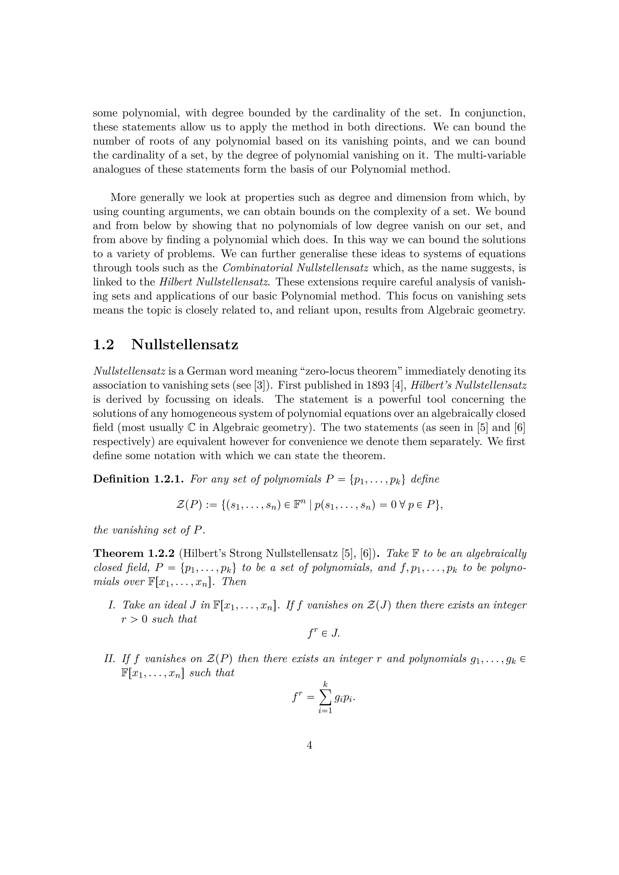 some polynomial, with degree bounded by the cardinality of the set. In conjunction,
these statements allow us to apply the method in both directions. We can bound the
number of roots of any polynomial based on its vanishing points, and we can bound
the cardinality of a set, by the degree of polynomial vanishing on it. The multi-variable
analogues of these statements form the basis of our Polynomial method.
More generally we look at properties such as degree and dimension from which, by
using counting arguments, we can obtain bounds on the complexity of a set. We bound
and from below by showing that no polynomials of low degree vanish on our set, and
from above by ﬁnding a polynomial which does. In this way we can bound the solutions
to a variety of problems. We can further generalise these ideas to systems of equations
through tools such as the Combinatorial Nullstellensatz which, as the name suggests, is
linked to the Hilbert Nullstellensatz. These extensions require careful analysis of vanish-
ing sets and applications of our basic Polynomial method. This focus on vanishing sets
means the topic is closely related to, and reliant upon, results from Algebraic geometry.
1.2 Nullstellensatz
Nullstellensatz is a German word meaning “zero-locus theorem” immediately denoting its
association to vanishing sets (see [3]). First published in 1893 [4], Hilbert’s Nullstellensatz
is derived by focussing on ideals. The statement is a powerful tool concerning the
solutions of any homogeneous system of polynomial equations over an algebraically closed
ﬁeld (most usually C in Algebraic geometry). The two statements (as seen in [5] and [6]
respectively) are equivalent however for convenience we denote them separately. We ﬁrst
deﬁne some notation with which we can state the theorem.
Deﬁnition 1.2.1. For any set of polynomials P  tp1, . . . , pku deﬁne
ZpPq : tps1, . . . , snq € Fn
|pps1, . . . , snq  0 dp € Pu,
the vanishing set of P.
Theorem 1.2.2 (Hilbert’s Strong Nullstellensatz [5], [6]). Take F to be an algebraically
closed ﬁeld, P  tp1, . . . , pku to be a set of polynomials, and f, p1, . . . , pk to be polyno-
mials over Frx1, . . . , xns. Then
I. Take an ideal J in Frx1, . . . , xns. If f vanishes on ZpJq then there exists an integer
r ¡ 0 such that
fr
€ J.
II. If f vanishes on ZpPq then there exists an integer r and polynomials g1, . . . , gk €
Frx1, . . . , xns such that
fr

k¸
i1
gipi.
4
 
