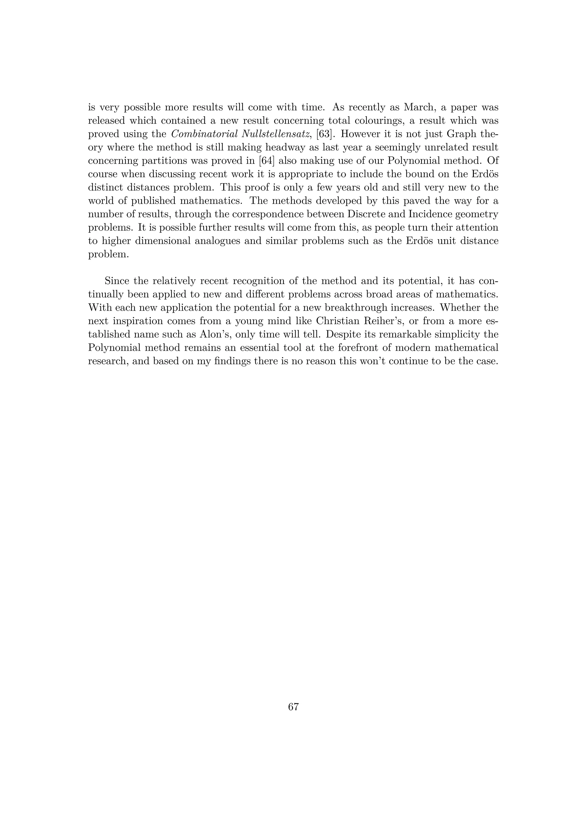 is very possible more results will come with time. As recently as March, a paper was
released which contained a new result concerning total colourings, a result which was
proved using the Combinatorial Nullstellensatz, [63]. However it is not just Graph the-
ory where the method is still making headway as last year a seemingly unrelated result
concerning partitions was proved in [64] also making use of our Polynomial method. Of
course when discussing recent work it is appropriate to include the bound on the Erd¨os
distinct distances problem. This proof is only a few years old and still very new to the
world of published mathematics. The methods developed by this paved the way for a
number of results, through the correspondence between Discrete and Incidence geometry
problems. It is possible further results will come from this, as people turn their attention
to higher dimensional analogues and similar problems such as the Erd¨os unit distance
problem.
Since the relatively recent recognition of the method and its potential, it has con-
tinually been applied to new and diﬀerent problems across broad areas of mathematics.
With each new application the potential for a new breakthrough increases. Whether the
next inspiration comes from a young mind like Christian Reiher’s, or from a more es-
tablished name such as Alon’s, only time will tell. Despite its remarkable simplicity the
Polynomial method remains an essential tool at the forefront of modern mathematical
research, and based on my ﬁndings there is no reason this won’t continue to be the case.
67
 