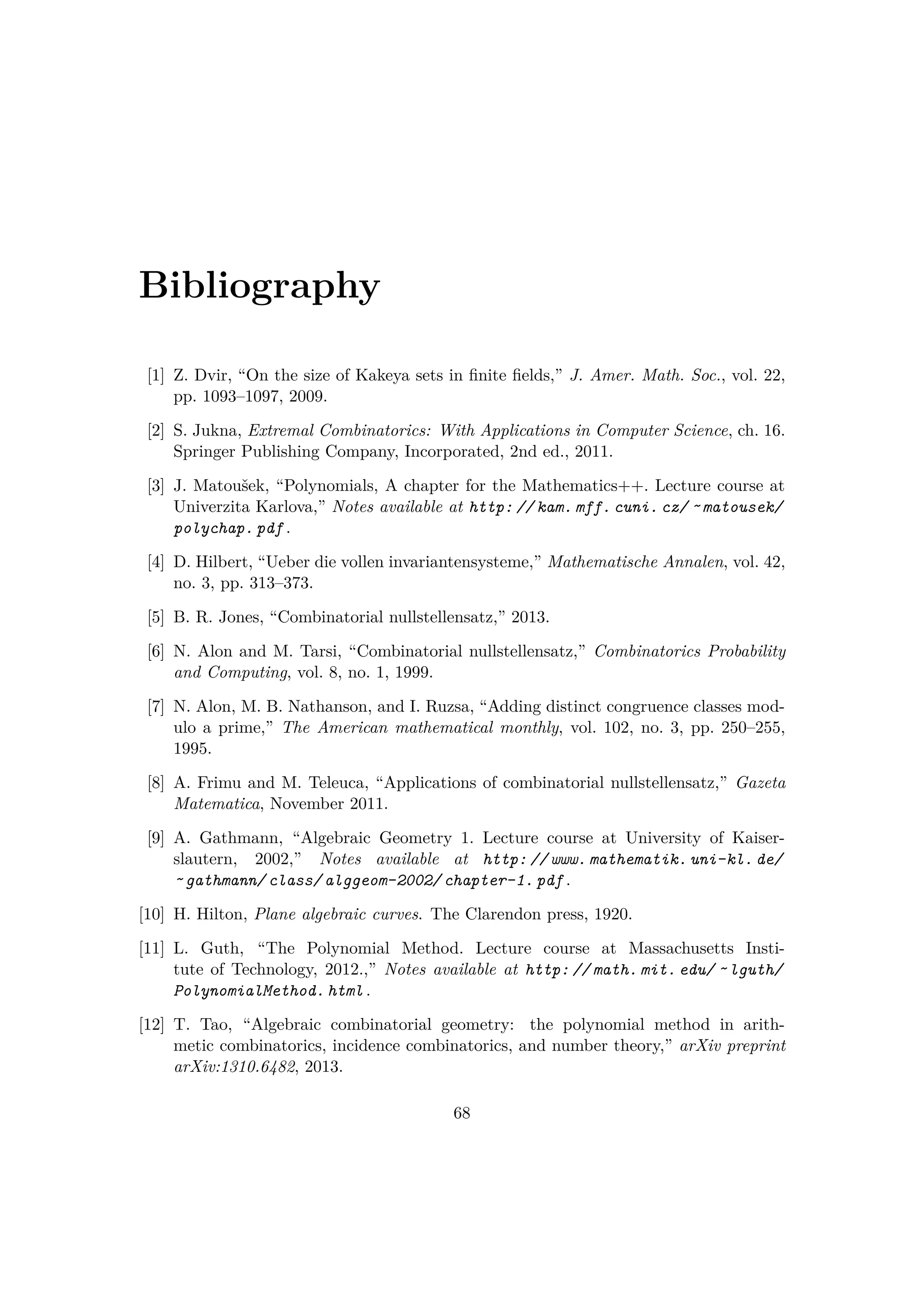 Bibliography
[1] Z. Dvir, “On the size of Kakeya sets in ﬁnite ﬁelds,” J. Amer. Math. Soc., vol. 22,
pp. 1093–1097, 2009.
[2] S. Jukna, Extremal Combinatorics: With Applications in Computer Science, ch. 16.
Springer Publishing Company, Incorporated, 2nd ed., 2011.
[3] J. Matouˇsek, “Polynomials, A chapter for the Mathematics++. Lecture course at
Univerzita Karlova,” Notes available at http: // kam. mff. cuni. cz/ ˜ matousek/
polychap. pdf .
[4] D. Hilbert, “Ueber die vollen invariantensysteme,” Mathematische Annalen, vol. 42,
no. 3, pp. 313–373.
[5] B. R. Jones, “Combinatorial nullstellensatz,” 2013.
[6] N. Alon and M. Tarsi, “Combinatorial nullstellensatz,” Combinatorics Probability
and Computing, vol. 8, no. 1, 1999.
[7] N. Alon, M. B. Nathanson, and I. Ruzsa, “Adding distinct congruence classes mod-
ulo a prime,” The American mathematical monthly, vol. 102, no. 3, pp. 250–255,
1995.
[8] A. Frimu and M. Teleuca, “Applications of combinatorial nullstellensatz,” Gazeta
Matematica, November 2011.
[9] A. Gathmann, “Algebraic Geometry 1. Lecture course at University of Kaiser-
slautern, 2002,” Notes available at http: // www. mathematik. uni-kl. de/
˜ gathmann/ class/ alggeom-2002/ chapter-1. pdf .
[10] H. Hilton, Plane algebraic curves. The Clarendon press, 1920.
[11] L. Guth, “The Polynomial Method. Lecture course at Massachusetts Insti-
tute of Technology, 2012.,” Notes available at http: // math. mit. edu/ ˜ lguth/
PolynomialMethod. html .
[12] T. Tao, “Algebraic combinatorial geometry: the polynomial method in arith-
metic combinatorics, incidence combinatorics, and number theory,” arXiv preprint
arXiv:1310.6482, 2013.
68
 
