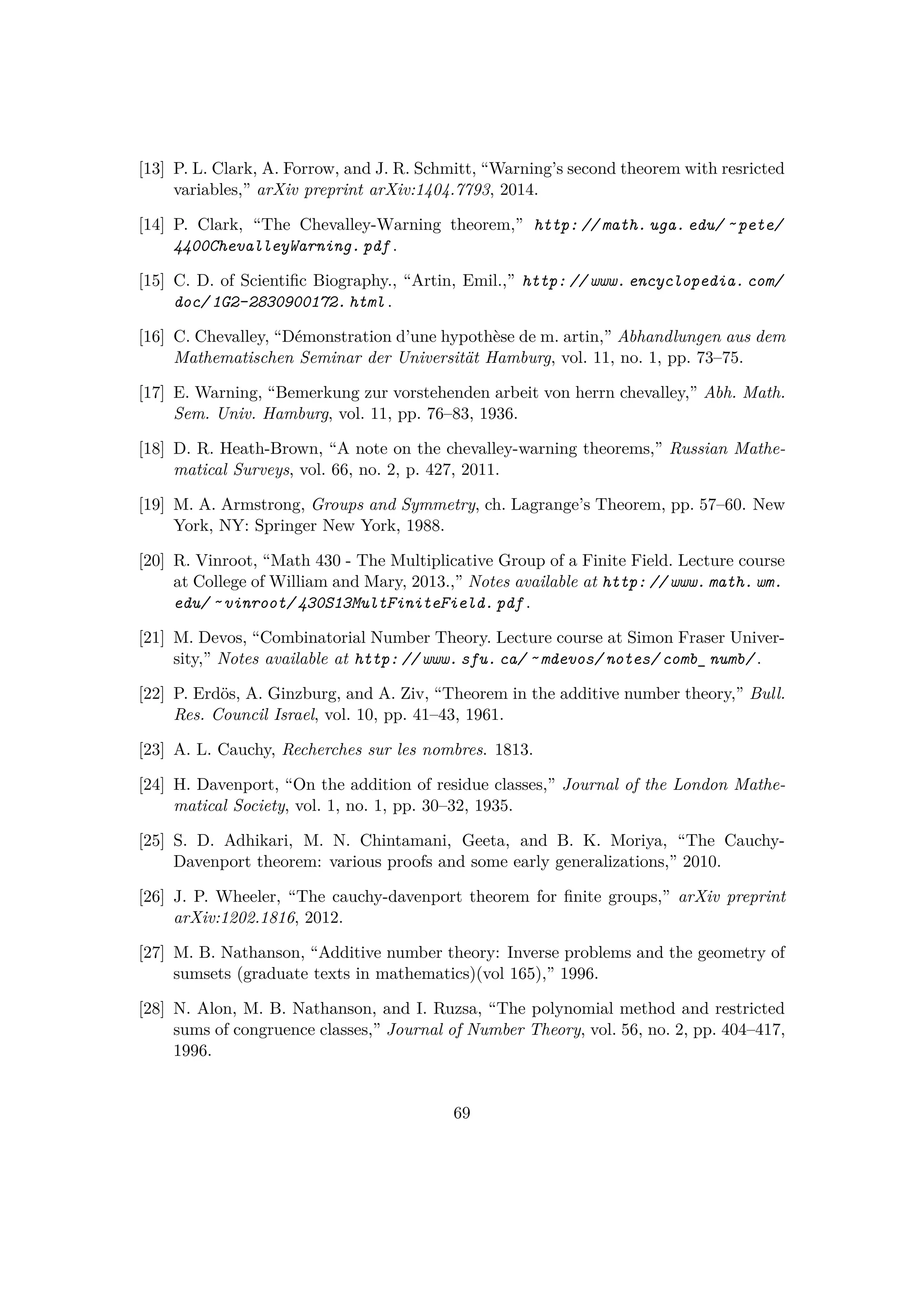 [13] P. L. Clark, A. Forrow, and J. R. Schmitt, “Warning’s second theorem with resricted
variables,” arXiv preprint arXiv:1404.7793, 2014.
[14] P. Clark, “The Chevalley-Warning theorem,” http: // math. uga. edu/ ˜ pete/
4400ChevalleyWarning. pdf .
[15] C. D. of Scientiﬁc Biography., “Artin, Emil.,” http: // www. encyclopedia. com/
doc/ 1G2-2830900172. html .
[16] C. Chevalley, “D´emonstration d’une hypoth`ese de m. artin,” Abhandlungen aus dem
Mathematischen Seminar der Universit¨at Hamburg, vol. 11, no. 1, pp. 73–75.
[17] E. Warning, “Bemerkung zur vorstehenden arbeit von herrn chevalley,” Abh. Math.
Sem. Univ. Hamburg, vol. 11, pp. 76–83, 1936.
[18] D. R. Heath-Brown, “A note on the chevalley-warning theorems,” Russian Mathe-
matical Surveys, vol. 66, no. 2, p. 427, 2011.
[19] M. A. Armstrong, Groups and Symmetry, ch. Lagrange’s Theorem, pp. 57–60. New
York, NY: Springer New York, 1988.
[20] R. Vinroot, “Math 430 - The Multiplicative Group of a Finite Field. Lecture course
at College of William and Mary, 2013.,” Notes available at http: // www. math. wm.
edu/ ˜ vinroot/ 430S13MultFiniteField. pdf .
[21] M. Devos, “Combinatorial Number Theory. Lecture course at Simon Fraser Univer-
sity,” Notes available at http: // www. sfu. ca/ ˜ mdevos/ notes/ comb_ numb/ .
[22] P. Erd¨os, A. Ginzburg, and A. Ziv, “Theorem in the additive number theory,” Bull.
Res. Council Israel, vol. 10, pp. 41–43, 1961.
[23] A. L. Cauchy, Recherches sur les nombres. 1813.
[24] H. Davenport, “On the addition of residue classes,” Journal of the London Mathe-
matical Society, vol. 1, no. 1, pp. 30–32, 1935.
[25] S. D. Adhikari, M. N. Chintamani, Geeta, and B. K. Moriya, “The Cauchy-
Davenport theorem: various proofs and some early generalizations,” 2010.
[26] J. P. Wheeler, “The cauchy-davenport theorem for ﬁnite groups,” arXiv preprint
arXiv:1202.1816, 2012.
[27] M. B. Nathanson, “Additive number theory: Inverse problems and the geometry of
sumsets (graduate texts in mathematics)(vol 165),” 1996.
[28] N. Alon, M. B. Nathanson, and I. Ruzsa, “The polynomial method and restricted
sums of congruence classes,” Journal of Number Theory, vol. 56, no. 2, pp. 404–417,
1996.
69
 