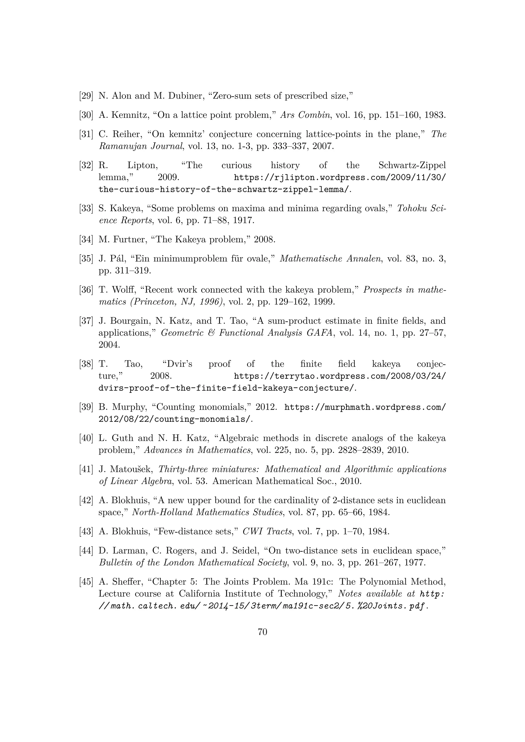 [29] N. Alon and M. Dubiner, “Zero-sum sets of prescribed size,”
[30] A. Kemnitz, “On a lattice point problem,” Ars Combin, vol. 16, pp. 151–160, 1983.
[31] C. Reiher, “On kemnitz’ conjecture concerning lattice-points in the plane,” The
Ramanujan Journal, vol. 13, no. 1-3, pp. 333–337, 2007.
[32] R. Lipton, “The curious history of the Schwartz-Zippel
lemma,” 2009. https://rjlipton.wordpress.com/2009/11/30/
the-curious-history-of-the-schwartz-zippel-lemma/.
[33] S. Kakeya, “Some problems on maxima and minima regarding ovals,” Tohoku Sci-
ence Reports, vol. 6, pp. 71–88, 1917.
[34] M. Furtner, “The Kakeya problem,” 2008.
[35] J. P´al, “Ein minimumproblem f¨ur ovale,” Mathematische Annalen, vol. 83, no. 3,
pp. 311–319.
[36] T. Wolﬀ, “Recent work connected with the kakeya problem,” Prospects in mathe-
matics (Princeton, NJ, 1996), vol. 2, pp. 129–162, 1999.
[37] J. Bourgain, N. Katz, and T. Tao, “A sum-product estimate in ﬁnite ﬁelds, and
applications,” Geometric  Functional Analysis GAFA, vol. 14, no. 1, pp. 27–57,
2004.
[38] T. Tao, “Dvir’s proof of the ﬁnite ﬁeld kakeya conjec-
ture,” 2008. https://terrytao.wordpress.com/2008/03/24/
dvirs-proof-of-the-finite-field-kakeya-conjecture/.
[39] B. Murphy, “Counting monomials,” 2012. https://murphmath.wordpress.com/
2012/08/22/counting-monomials/.
[40] L. Guth and N. H. Katz, “Algebraic methods in discrete analogs of the kakeya
problem,” Advances in Mathematics, vol. 225, no. 5, pp. 2828–2839, 2010.
[41] J. Matouˇsek, Thirty-three miniatures: Mathematical and Algorithmic applications
of Linear Algebra, vol. 53. American Mathematical Soc., 2010.
[42] A. Blokhuis, “A new upper bound for the cardinality of 2-distance sets in euclidean
space,” North-Holland Mathematics Studies, vol. 87, pp. 65–66, 1984.
[43] A. Blokhuis, “Few-distance sets,” CWI Tracts, vol. 7, pp. 1–70, 1984.
[44] D. Larman, C. Rogers, and J. Seidel, “On two-distance sets in euclidean space,”
Bulletin of the London Mathematical Society, vol. 9, no. 3, pp. 261–267, 1977.
[45] A. Sheﬀer, “Chapter 5: The Joints Problem. Ma 191c: The Polynomial Method,
Lecture course at California Institute of Technology,” Notes available at http:
// math. caltech. edu/ ˜ 2014-15/ 3term/ ma191c-sec2/ 5. %20Joints. pdf .
70
 