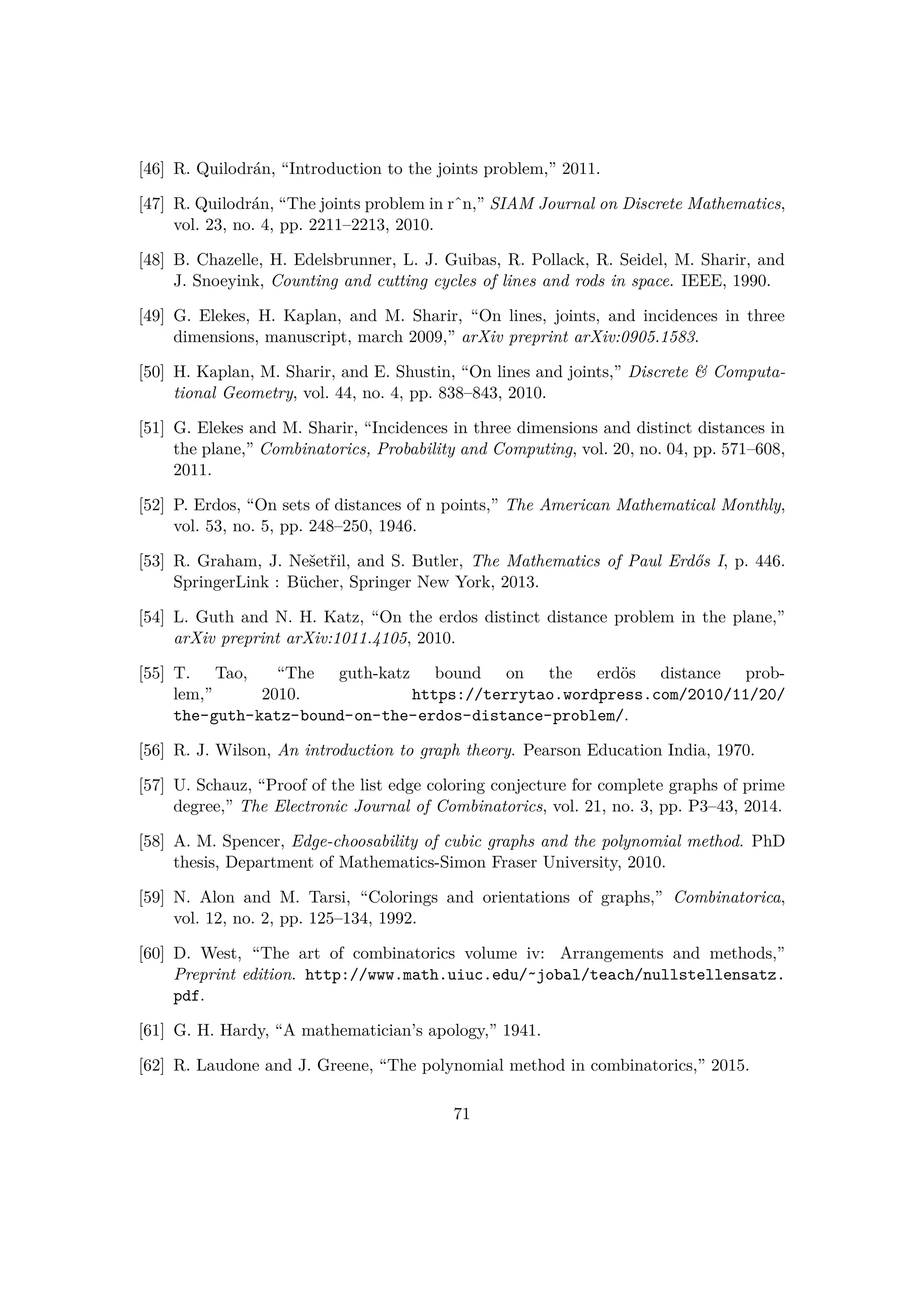 [46] R. Quilodr´an, “Introduction to the joints problem,” 2011.
[47] R. Quilodr´an, “The joints problem in rˆn,” SIAM Journal on Discrete Mathematics,
vol. 23, no. 4, pp. 2211–2213, 2010.
[48] B. Chazelle, H. Edelsbrunner, L. J. Guibas, R. Pollack, R. Seidel, M. Sharir, and
J. Snoeyink, Counting and cutting cycles of lines and rods in space. IEEE, 1990.
[49] G. Elekes, H. Kaplan, and M. Sharir, “On lines, joints, and incidences in three
dimensions, manuscript, march 2009,” arXiv preprint arXiv:0905.1583.
[50] H. Kaplan, M. Sharir, and E. Shustin, “On lines and joints,” Discrete  Computa-
tional Geometry, vol. 44, no. 4, pp. 838–843, 2010.
[51] G. Elekes and M. Sharir, “Incidences in three dimensions and distinct distances in
the plane,” Combinatorics, Probability and Computing, vol. 20, no. 04, pp. 571–608,
2011.
[52] P. Erdos, “On sets of distances of n points,” The American Mathematical Monthly,
vol. 53, no. 5, pp. 248–250, 1946.
[53] R. Graham, J. Neˇsetˇril, and S. Butler, The Mathematics of Paul Erd˝os I, p. 446.
SpringerLink : B¨ucher, Springer New York, 2013.
[54] L. Guth and N. H. Katz, “On the erdos distinct distance problem in the plane,”
arXiv preprint arXiv:1011.4105, 2010.
[55] T. Tao, “The guth-katz bound on the erd¨os distance prob-
lem,” 2010. https://terrytao.wordpress.com/2010/11/20/
the-guth-katz-bound-on-the-erdos-distance-problem/.
[56] R. J. Wilson, An introduction to graph theory. Pearson Education India, 1970.
[57] U. Schauz, “Proof of the list edge coloring conjecture for complete graphs of prime
degree,” The Electronic Journal of Combinatorics, vol. 21, no. 3, pp. P3–43, 2014.
[58] A. M. Spencer, Edge-choosability of cubic graphs and the polynomial method. PhD
thesis, Department of Mathematics-Simon Fraser University, 2010.
[59] N. Alon and M. Tarsi, “Colorings and orientations of graphs,” Combinatorica,
vol. 12, no. 2, pp. 125–134, 1992.
[60] D. West, “The art of combinatorics volume iv: Arrangements and methods,”
Preprint edition. http://www.math.uiuc.edu/˜jobal/teach/nullstellensatz.
pdf.
[61] G. H. Hardy, “A mathematician’s apology,” 1941.
[62] R. Laudone and J. Greene, “The polynomial method in combinatorics,” 2015.
71
 