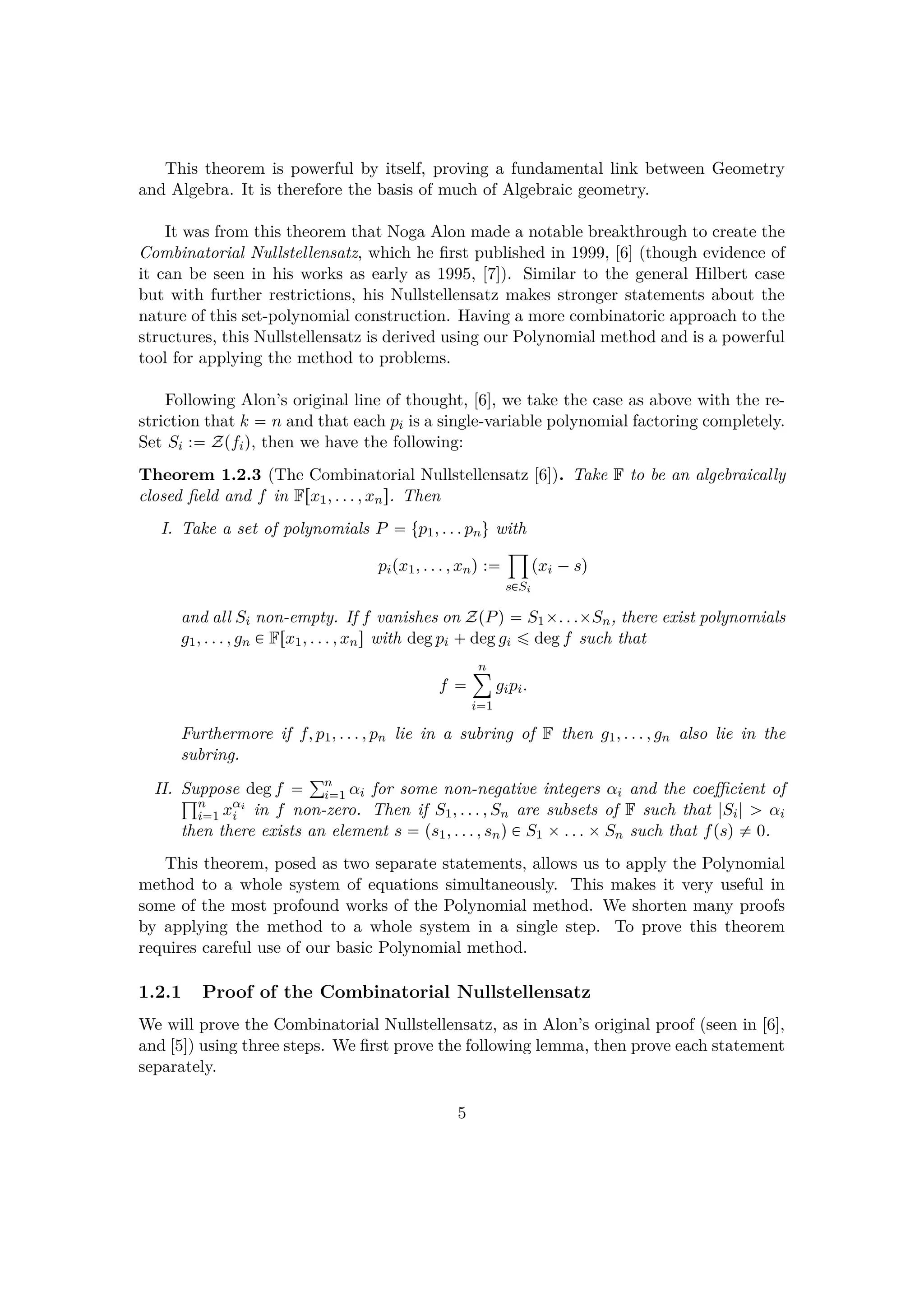 This theorem is powerful by itself, proving a fundamental link between Geometry
and Algebra. It is therefore the basis of much of Algebraic geometry.
It was from this theorem that Noga Alon made a notable breakthrough to create the
Combinatorial Nullstellensatz, which he ﬁrst published in 1999, [6] (though evidence of
it can be seen in his works as early as 1995, [7]). Similar to the general Hilbert case
but with further restrictions, his Nullstellensatz makes stronger statements about the
nature of this set-polynomial construction. Having a more combinatoric approach to the
structures, this Nullstellensatz is derived using our Polynomial method and is a powerful
tool for applying the method to problems.
Following Alon’s original line of thought, [6], we take the case as above with the re-
striction that k  n and that each pi is a single-variable polynomial factoring completely.
Set Si : Zpfiq, then we have the following:
Theorem 1.2.3 (The Combinatorial Nullstellensatz [6]). Take F to be an algebraically
closed ﬁeld and f in Frx1, . . . , xns. Then
I. Take a set of polynomials P  tp1, . . . pnu with
pipx1, . . . , xnq :
¹
s€Si
pxi ¡sq
and all Si non-empty. If f vanishes on ZpPq  S1¢. . .¢Sn, there exist polynomials
g1, . . . , gn € Frx1, . . . , xns with deg pi  deg gi ¤ deg f such that
f 
n¸
i1
gipi.
Furthermore if f, p1, . . . , pn lie in a subring of F then g1, . . . , gn also lie in the
subring.
II. Suppose deg f  °n
i1 αi for some non-negative integers αi and the coeﬃcient of±n
i1 xαi
i in f non-zero. Then if S1, . . . , Sn are subsets of F such that |Si| ¡ αi
then there exists an element s  ps1, . . . , snq € S1 ¢. . . ¢Sn such that fpsq $ 0.
This theorem, posed as two separate statements, allows us to apply the Polynomial
method to a whole system of equations simultaneously. This makes it very useful in
some of the most profound works of the Polynomial method. We shorten many proofs
by applying the method to a whole system in a single step. To prove this theorem
requires careful use of our basic Polynomial method.
1.2.1 Proof of the Combinatorial Nullstellensatz
We will prove the Combinatorial Nullstellensatz, as in Alon’s original proof (seen in [6],
and [5]) using three steps. We ﬁrst prove the following lemma, then prove each statement
separately.
5
 