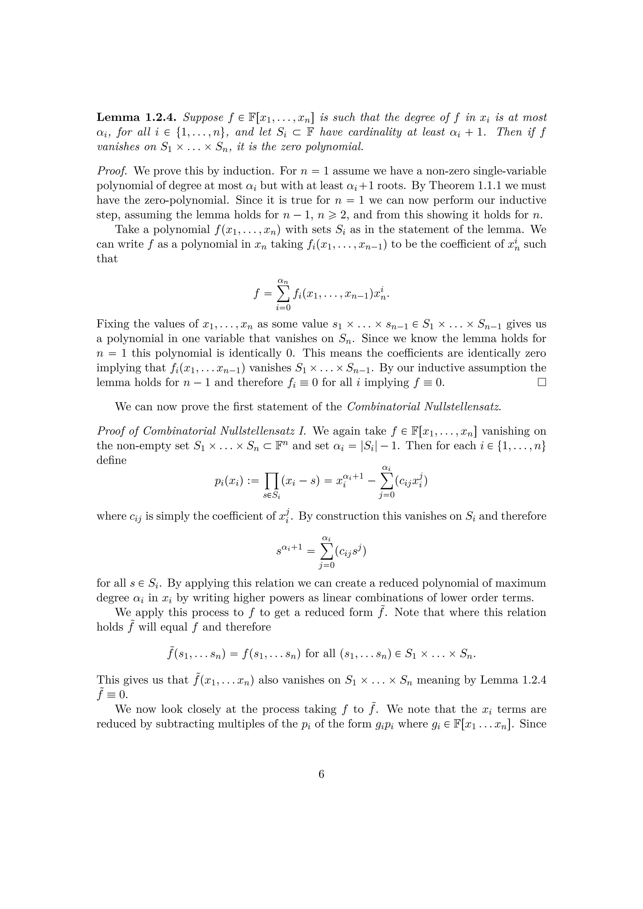 Lemma 1.2.4. Suppose f € Frx1, . . . , xns is such that the degree of f in xi is at most
αi, for all i € t1, . . . , nu, and let Si € F have cardinality at least αi   1. Then if f
vanishes on S1 ¢. . . ¢Sn, it is the zero polynomial.
Proof. We prove this by induction. For n  1 assume we have a non-zero single-variable
polynomial of degree at most αi but with at least αi 1 roots. By Theorem 1.1.1 we must
have the zero-polynomial. Since it is true for n  1 we can now perform our inductive
step, assuming the lemma holds for n ¡1, n ¥ 2, and from this showing it holds for n.
Take a polynomial fpx1, . . . , xnq with sets Si as in the statement of the lemma. We
can write f as a polynomial in xn taking fipx1, . . . , xn¡1q to be the coeﬃcient of xi
n such
that
f 
αn¸
i0
fipx1, . . . , xn¡1qxi
n.
Fixing the values of x1, . . . , xn as some value s1 ¢. . . ¢sn¡1 € S1 ¢. . . ¢Sn¡1 gives us
a polynomial in one variable that vanishes on Sn. Since we know the lemma holds for
n  1 this polynomial is identically 0. This means the coeﬃcients are identically zero
implying that fipx1, . . . xn¡1q vanishes S1 ¢. . .¢Sn¡1. By our inductive assumption the
lemma holds for n ¡1 and therefore fi  0 for all i implying f  0.
We can now prove the ﬁrst statement of the Combinatorial Nullstellensatz.
Proof of Combinatorial Nullstellensatz I. We again take f € Frx1, . . . , xns vanishing on
the non-empty set S1 ¢. . . ¢Sn € Fn and set αi  |Si|¡1. Then for each i € t1, . . . , nu
deﬁne
pipxiq :
¹
s€Si
pxi ¡sq  xαi 1
i ¡
αi¸
j0
pcijxj
i q
where cij is simply the coeﬃcient of xj
i . By construction this vanishes on Si and therefore
sαi 1

αi¸
j0
pcijsj
q
for all s € Si. By applying this relation we can create a reduced polynomial of maximum
degree αi in xi by writing higher powers as linear combinations of lower order terms.
We apply this process to f to get a reduced form ˜f. Note that where this relation
holds ˜f will equal f and therefore
˜fps1, . . . snq  fps1, . . . snq for all ps1, . . . snq € S1 ¢. . . ¢Sn.
This gives us that ˜fpx1, . . . xnq also vanishes on S1 ¢. . . ¢Sn meaning by Lemma 1.2.4
˜f  0.
We now look closely at the process taking f to ˜f. We note that the xi terms are
reduced by subtracting multiples of the pi of the form gipi where gi € Frx1 . . . xns. Since
6
 