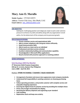 Mary Ann O. Marullo
Mobile Number: +971562145072
Address: Tourist Club Area, Abu Dhabi, UAE
Email Address: ana_chiles@yahoo.com
______________________________________________________
JOB OBJECTIVE:
Seeking for challenging position and religiously ready to work under extreme
pressure to enhance my skills and ability along with any organization I enroll
within, for the betterment of the company and my personal growth.
______________________________________________________
SKILLS/QUALIFICATIONS:
 Proven customer service and organizational skills
 Able to answer telephone calls and greet visitors efficiently
 Good Communication Skills
 Able to work as a team and as an individual
 Professional and client-service oriented
 Excellent relationship building and communication capability
 Knowledgeable in Microsoft Office applications
 Result oriented with proactive approach to resolving problem
______________________________________________________
WORK EXPERIENCE:
Solo Boutique (SM City Manila)
4th Dimension Multi-Purpose Cooperative
#26 Ipo St. La Loma, Quezon City, Philippines
July 6, 2008 – April 30, 2015
Position: STORE IN CHARGE / CASHIER / SALES ASSOCIATE
 Arrangement of product and ensure store appearance meet company standards.
 Understand full responsibility in assisting customers on choosing purchasing
items
 Follow operating procedure, and provide customer with complete service and
enjoyable shopping experience.
 Ensuring the highest level of customer service by providing the multiple choice
 Prices and arranges merchandise for display.
 Receiving the delivery shipment and organizing as per standard
 Cash handling.
 Replenishes stock and keep area orderly.
 