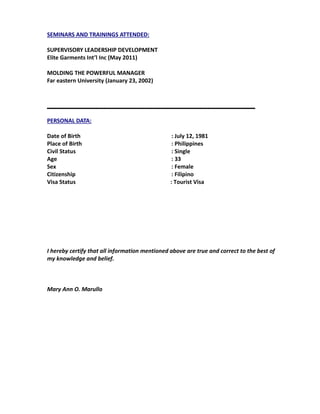SEMINARS AND TRAININGS ATTENDED:
SUPERVISORY LEADERSHIP DEVELOPMENT
Elite Garments Int’l Inc (May 2011)
MOLDING THE POWERFUL MANAGER
Far eastern University (January 23, 2002)
______________________________________________________
PERSONAL DATA:
Date of Birth : July 12, 1981
Place of Birth : Philippines
Civil Status : Single
Age : 33
Sex : Female
Citizenship : Filipino
Visa Status : Tourist Visa
I hereby certify that all information mentioned above are true and correct to the best of
my knowledge and belief.
Mary Ann O. Marullo
 