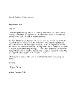 Intern & Volunteer Services Manager
13 December 2014
Dear Sir:
Please accept the following letter as an endorsing reference for Mr. Andrew Crum to
receive a position from your organization. Mr. Crum was a student in my Vertebrate
Zoology course at the University of Iowa this semester.
Mr. Crum did admirably in the class. He was one of the few students who contributed
regularly to classroom discussions. His performance in the laboratory portion was
especially impressive with his independent project. Mr. Crum completely rearticulated
the skeleton of a neonate whitetail deer. Dealing with the lack of ossification, especially
in the skull, presented daunting challenges. I believe these particulars demonstrate the
ability and confidence to undertake the necessary background research to successfully
solve a problem that would be much desired in an intern.
I think you will be pleased in the future to have been instrumental in advancing his
career.
Sincerely,
V. Jean Fitzgerald, Ph.D.
 