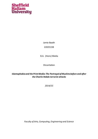 Jamie Booth
22025338
B.A. (Hons) Media
Dissertation
Islamophobia and thePrint Media:The Portrayal of Muslimsbefore and after
the Charlie Hebdo terrorist attacks
2014/15
Faculty of Arts, Computing, Engineering and Science
 
