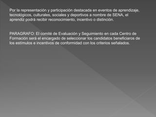Por la representación y participación destacada en eventos de aprendizaje,
tecnológicos, culturales, sociales y deportivos a nombre de SENA, el
aprendiz podrá recibir reconocimiento, incentivo o distinción.
PARAGRAFO: El comité de Evaluación y Seguimiento en cada Centro de
Formación será el encargado de seleccionar los candidatos beneficiaros de
los estímulos e incentivos de conformidad con los criterios señalados.
 
