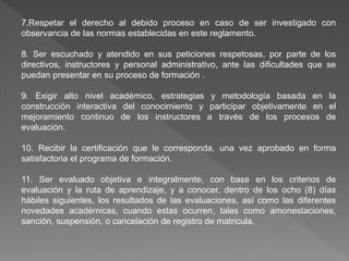 7.Respetar el derecho al debido proceso en caso de ser investigado con
observancia de las normas establecidas en este reglamento.
8. Ser escuchado y atendido en sus peticiones respetosas, por parte de los
directivos, instructores y personal administrativo, ante las dificultades que se
puedan presentar en su proceso de formación .
9. Exigir alto nivel académico, estrategias y metodología basada en la
construcción interactiva del conocimiento y participar objetivamente en el
mejoramiento continuo de los instructores a través de los procesos de
evaluación.
10. Recibir la certificación que le corresponda, una vez aprobado en forma
satisfactoria el programa de formación.
11. Ser evaluado objetiva e integralmente, con base en los criterios de
evaluación y la ruta de aprendizaje, y a conocer, dentro de los ocho (8) días
hábiles siguientes, los resultados de las evaluaciones, así como las diferentes
novedades académicas, cuando estas ocurren, tales como amonestaciones,
sanción, suspensión, o cancelación de registro de matricula.
 