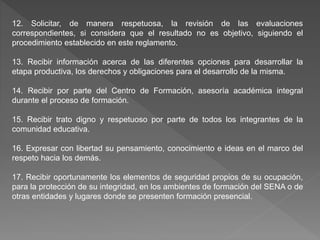12. Solicitar, de manera respetuosa, la revisión de las evaluaciones
correspondientes, si considera que el resultado no es objetivo, siguiendo el
procedimiento establecido en este reglamento.
13. Recibir información acerca de las diferentes opciones para desarrollar la
etapa productiva, los derechos y obligaciones para el desarrollo de la misma.
14. Recibir por parte del Centro de Formación, asesoría académica integral
durante el proceso de formación.
15. Recibir trato digno y respetuoso por parte de todos los integrantes de la
comunidad educativa.
16. Expresar con libertad su pensamiento, conocimiento e ideas en el marco del
respeto hacia los demás.
17. Recibir oportunamente los elementos de seguridad propios de su ocupación,
para la protección de su integridad, en los ambientes de formación del SENA o de
otras entidades y lugares donde se presenten formación presencial.
 
