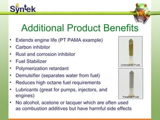 Additional Product Benefits
• Extends engine life (PT PAMA example)
• Carbon inhibitor
• Rust and corrosion inhibitor
• Fuel Stabilizer
• Polymerization retardant
• Demulsifier (separates water from fuel)
• Reduces high octane fuel requirements
• Lubricants (great for pumps, injectors, and
engines)
• No alcohol, acetone or lacquer which are often used
as combustion additives but have harmful side effects
 