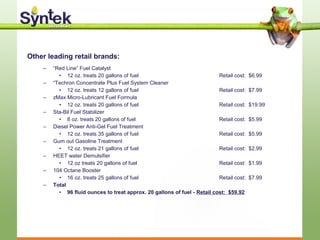 Other leading retail brands:
– “Red Line” Fuel Catalyst
• 12 oz. treats 20 gallons of fuel Retail cost: $6.99
– “Techron Concentrate Plus Fuel System Cleaner
• 12 oz. treats 12 gallons of fuel Retail cost: $7.99
– zMax Micro-Lubricant Fuel Formula
• 12 oz. treats 20 gallons of fuel Retail cost: $19.99
– Sta-Bil Fuel Stabilizer
• 8 oz. treats 20 gallons of fuel Retail cost: $5.99
– Diesel Power Anti-Gel Fuel Treatment
• 12 oz. treats 35 gallons of fuel Retail cost: $5.99
– Gum out Gasoline Treatment
• 12 oz. treats 21 gallons of fuel Retail cost: $2.99
– HEET water Demulsifier
• 12 oz treats 20 gallons of fuel Retail cost: $1.99
– 104 Octane Booster
• 16 oz. treats 25 gallons of fuel Retail cost: $7.99
– Total
• 96 fluid ounces to treat approx. 20 gallons of fuel - Retail cost: $59.92
 