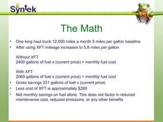 The Math
• One long haul truck 12,000 miles a month 5 miles per gallon baseline
• After using XFT mileage increases to 5.8 miles per gallon
Without XFT
2400 gallons of fuel x (current price) = monthly fuel cost
With XFT
2069 gallons of fuel x (current price) = monthly fuel cost
• Gross savings 331 gallons of fuel x (current price)
• Less cost of XFT is approximately $280
• Net monthly savings on fuel alone. This does not factor in reduced
maintenance cost, reduced emissions, or any other benefits
 