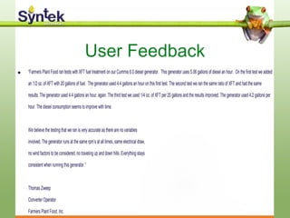 User Feedback
• “Farmers Plant Food ran tests with XFT fuel treatment on our Cummis 6.0 diesel generator. This generator uses 5.06 gallons of diesel an hour. On the first test we added
an 1/2 oz. of XFT with 20 gallons of fuel. The generator used 4.4 gallons an hour on this first test. The second test we ran the same ratio of XFT and had the same
results. The generator used 4.4 gallons an hour, again. The third test we used 1/4 oz. of XFT per 20 gallons and the results improved. The generator used 4.2 gallons per
hour. The diesel consumption seems to improve with time.
We believe the testing that we ran is very accurate as there are no variables
involved. The generator runs at the same rpm’s at all times, same electrical draw,
no wind factors to be considered, no traveling up and down hills. Everything stays
consistent when running this generator.”
Thomas Zweep
Converter Operator
Farmers Plant Food, Inc.
 