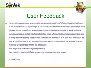 User Feedback
• “I am writing this letter to you to inform you of the great response from our employees about the usage of Xtreme Fuel Treatment. We started using the fuel treatment in
the winter and have had great luck in our equipment starting as well as our fuel savings. We have started to notice that our run time on our equipment is longer. Instead of
fueling every 6 hours on our Dozers and Scrapers, we are refueling every 8 to 10 hours. Our exhaust stacks are running cleaner and the smoke coming from the
equipment is turning into a greyish almost white smoke. We decided to do a test on savings on our fuel consumption between the trucking side and construction side of
our company. The test results were shocking, doing the same amount of work load if not more, we purchased 15% less fuel than the previous months. Our trucks were
topping the “THREE SISTERS” hills on I-80 with 2 more gears then before and the trucks went from 5.6 miles per gallon to 7.2 miles per gallon after just one month
We hope we can buy this product in bigger volumes then 16 oz. bottles because we
plan on treating our storage tanks which are 10,000 gallon every time we fuel up.
Thanks for taking the time for your testing of XFT and we look forward to a long term relationship between both our companies.”
Bill – Service Technician
 
