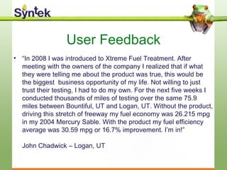User Feedback
• “In 2008 I was introduced to Xtreme Fuel Treatment. After
meeting with the owners of the company I realized that if what
they were telling me about the product was true, this would be
the biggest business opportunity of my life. Not willing to just
trust their testing, I had to do my own. For the next five weeks I
conducted thousands of miles of testing over the same 75.9
miles between Bountiful, UT and Logan, UT. Without the product,
driving this stretch of freeway my fuel economy was 26.215 mpg
in my 2004 Mercury Sable. With the product my fuel efficiency
average was 30.59 mpg or 16.7% improvement. I’m in!”
John Chadwick – Logan, UT
 
