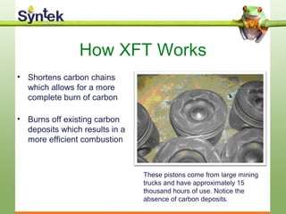 How XFT Works
• Shortens carbon chains
which allows for a more
complete burn of carbon
• Burns off existing carbon
deposits which results in a
more efficient combustion
These pistons come from large mining
trucks and have approximately 15
thousand hours of use. Notice the
absence of carbon deposits.
 