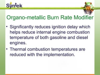 Organo-metallic Burn Rate Modifier
• Significantly reduces ignition delay which
helps reduce internal engine combustion
temperature of both gasoline and diesel
engines.
• Thermal combustion temperatures are
reduced with the implementation.
 