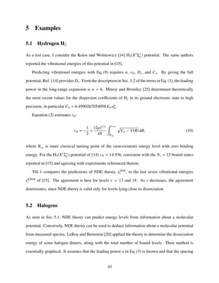5 Examples
5.1 Hydrogen H2
As a test case, I consider the Kolos and Wolniewicz [14] H2(X1
Σ+
g ) potential. The same authors
reported the vibrational energies of this potential in [15].
Predicting vibrational energies with Eq. (9) requires n, vD, De, and Cn. By giving the full
potential, Ref. [14] provides De. From the description in Sec. 3.2 of the terms in Eq. (3), the leading
power in the long-range expansion is n = 6. Mitroy and Bromley [25] determined theoretically
the most recent values for the dispersion coeﬃcients of H2 in its ground electronic state to high
precision, in particular C6 = 6.4990267054058 Eh a6
0.
Equation (2) estimates vD:
vD = −
1
2
+
(2µ)1/2
π
+∞
RvD
V∞ − V(R) dR, (10)
where RvD
is inner classical turning point of the (non-existent) energy level with zero binding
energy. For the H2(X1
Σ+
g ) potential of [14] vD = 14.936, consistent with the Nv = 15 bound states
reported in [15] and agreeing with experiments referenced therein.
Tbl. 1 compares the predictions of NDE theory, NDE
v , to the last seven vibrational energies
KW68
v of [15]. The agreement is best for levels v = 13 and 14. As v decreases, the agreement
deteriorates, since NDE theory is valid only for levels lying close to dissociation.
5.2 Halogens
As seen in Sec. 5.1, NDE theory can predict energy levels from information about a molecular
potential. Conversely, NDE theory can be used to deduce information about a molecular potential
from measured spectra. LeRoy and Bernstein [20] applied the theory to determine the dissociation
energy of some halogen dimers, along with the total number of bound levels. Their method is
essentially graphical. It assumes that the leading power n in Eq. (3) is known and that the spacing
10
 