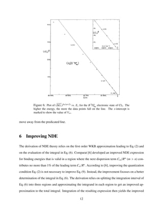 Figure 6: Plot of (∆Gv)2n/(n+2) vs. Ev for the B 3Π+
0u electronic state of Cl2. The
higher the energy, the more the data points fall on the line. The x-intercept is
marked to show the value of V∞.
move away from the predicated line.
6 Improving NDE
The derivation of NDE theory relies on the ﬁrst order WKB approximation leading to Eq. (2) and
on the evaluation of the integral in Eq. (6). Comparat [6] developed an improved NDE expression
for binding energies that is valid in a region where the next dispersion term Cm/Rm
(m > n) con-
tributes no more than 1% of the leading term Cn/Rn
. According to [6], improving the quantization
condition Eq. (2) is not necessary to improve Eq. (9). Instead, the improvement focuses on a better
determination of the integral in Eq. (6). The derivation relies on splitting the integration interval of
Eq. (6) into three regions and approximating the integrand in each region to get an improved ap-
proximation to the total integral. Integration of the resulting expression then yields the improved
12
 