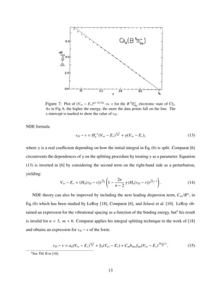 Figure 7: Plot of (V∞ − Ev)(n−2)/2n vs. v for the B 3Π+
0u electronic state of Cl2.
As in Fig. 6, the higher the energy, the more the data points fall on the line. The
x-intercept is marked to show the value of vD.
NDE formula
vD − v = H−1
n (V∞ − Ev)
n−2
2n + γ(V∞ − Ev), (13)
where γ is a real coeﬃcient depending on how the initial integral in Eq. (6) is split. Comparat [6]
circumvents the dependences of γ on the splitting procedure by treating γ as a parameter. Equation
(13) is inverted in [6] by considering the second term on the right-hand side as a perturbation,
yielding:
V∞ − Ev = (Hn(vD − v))
2n
n−2 1 −
2n
n − 2
γ (Hn(vD − v))
2n
n−2 −1
. (14)
NDE theory can also be improved by including the next leading dispersion term, Cm/Rm
, in
Eq. (6) which has been studied by LeRoy [18], Comparat [6], and Jelassi et al. [10]. LeRoy ob-
tained an expression for the vibrational spacing as a function of the binding energy, but4
his result
is invalid for n = 3, m = 6. Comparat applies his integral splitting technique to the work of [18]
and obtains an expression for vD − v of the form:
vD − v = an(V∞ − Ev)
n−2
2n + ˜γδ(V∞ − Ev) + Cmbnm fnm(V∞ − Ev)
2m−n−2
2n . (15)
4
See Tbl. II in [18].
13
 